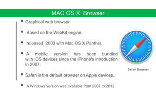 MAC OS X Browser
 Graphical web browser.
 Based on the WebKit engine.
 released 2003 with Mac OS X Panther.
 A mobile version has been bundled
with iOS devices since the iPhone's introduction
in 2007.
 Safari is the default browser on Apple devices.
 A Windows version was available from 2007 to 2012
Safari Browser
 