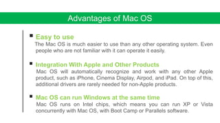 Advantages of Mac OS
 Easy to use
The Mac OS is much easier to use than any other operating system. Even
people who are not familiar with it can operate it easily.
 Integration With Apple and Other Products
Mac OS will automatically recognize and work with any other Apple
product, such as iPhone, Cinema Display, Airpod, and iPad. On top of this,
additional drivers are rarely needed for non-Apple products.
 Mac OS can run Windows at the same time
Mac OS runs on Intel chips, which means you can run XP or Vista
concurrently with Mac OS, with Boot Camp or Parallels software.
 