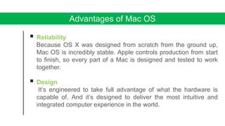 Advantages of Mac OS
 Reliability
Because OS X was designed from scratch from the ground up,
Mac OS is incredibly stable. Apple controls production from start
to finish, so every part of a Mac is designed and tested to work
together.
 Design
It’s engineered to take full advantage of what the hardware is
capable of. And it’s designed to deliver the most intuitive and
integrated computer experience in the world.
 