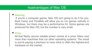 Disadvantages of Mac OS
 Gaming
If you're a computer gamer, Mac OS isn't going to do it for you.
Boot Camp and Parallels will allow you to run games natively in
Windows, but there may be a performance hit. Some games are
produced for Mac OS, but the number is very small.
 Price
All that flashy secure reliable power comes at a price. Macs cost
more than machines that run other operating systems. The result
is you're paying a premium to have what is often the highest-end
hardware on the market.
 