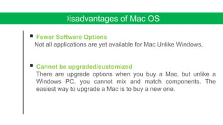 Disadvantages of Mac OS
 Fewer Software Options
Not all applications are yet available for Mac Unlike Windows.
 Cannot be upgraded/customized
There are upgrade options when you buy a Mac, but unlike a
Windows PC, you cannot mix and match components. The
easiest way to upgrade a Mac is to buy a new one.
 