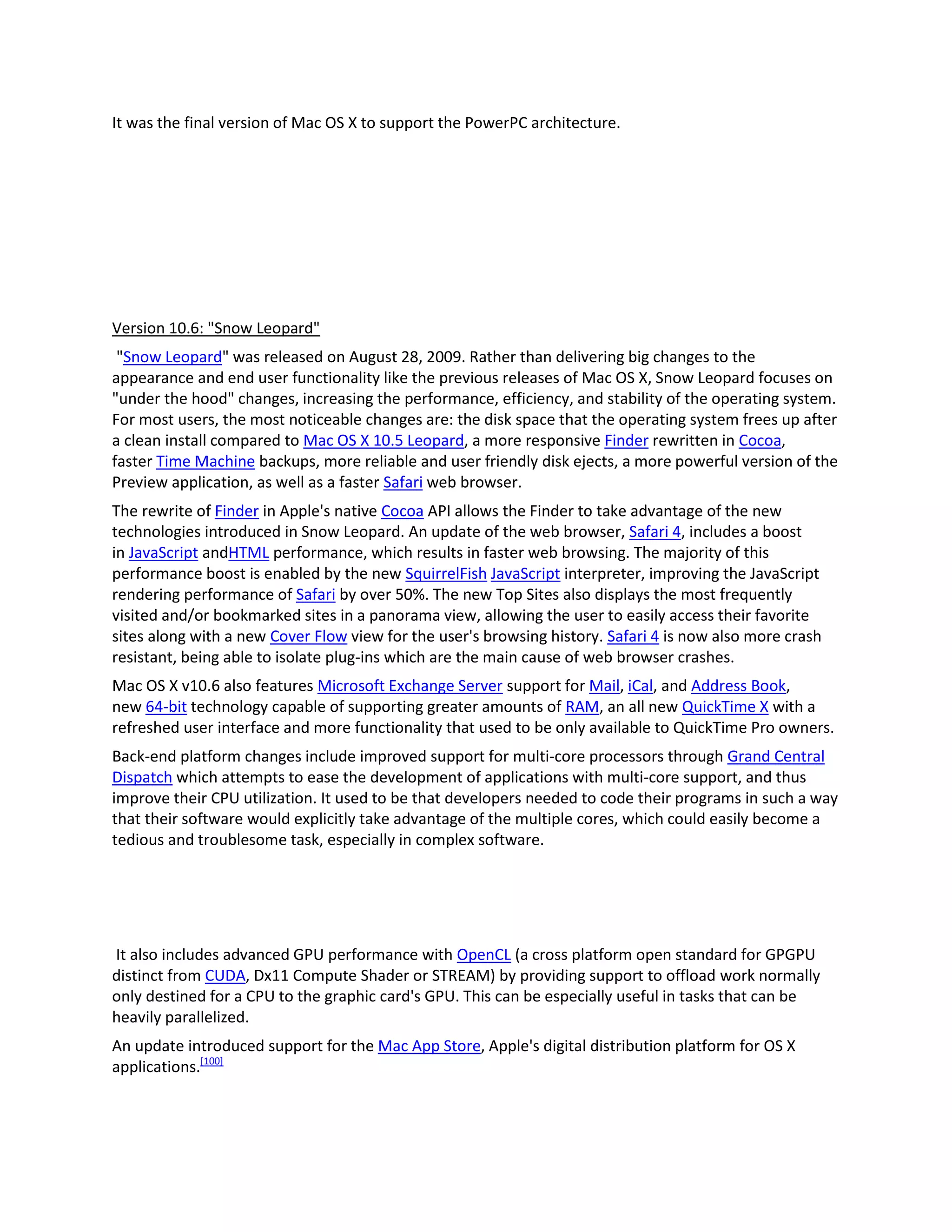 It was the final version of Mac OS X to support the PowerPC architecture.
Version 10.6: "Snow Leopard"
"Snow Leopard" was released on August 28, 2009. Rather than delivering big changes to the
appearance and end user functionality like the previous releases of Mac OS X, Snow Leopard focuses on
"under the hood" changes, increasing the performance, efficiency, and stability of the operating system.
For most users, the most noticeable changes are: the disk space that the operating system frees up after
a clean install compared to Mac OS X 10.5 Leopard, a more responsive Finder rewritten in Cocoa,
faster Time Machine backups, more reliable and user friendly disk ejects, a more powerful version of the
Preview application, as well as a faster Safari web browser.
The rewrite of Finder in Apple's native Cocoa API allows the Finder to take advantage of the new
technologies introduced in Snow Leopard. An update of the web browser, Safari 4, includes a boost
in JavaScript andHTML performance, which results in faster web browsing. The majority of this
performance boost is enabled by the new SquirrelFish JavaScript interpreter, improving the JavaScript
rendering performance of Safari by over 50%. The new Top Sites also displays the most frequently
visited and/or bookmarked sites in a panorama view, allowing the user to easily access their favorite
sites along with a new Cover Flow view for the user's browsing history. Safari 4 is now also more crash
resistant, being able to isolate plug-ins which are the main cause of web browser crashes.
Mac OS X v10.6 also features Microsoft Exchange Server support for Mail, iCal, and Address Book,
new 64-bit technology capable of supporting greater amounts of RAM, an all new QuickTime X with a
refreshed user interface and more functionality that used to be only available to QuickTime Pro owners.
Back-end platform changes include improved support for multi-core processors through Grand Central
Dispatch which attempts to ease the development of applications with multi-core support, and thus
improve their CPU utilization. It used to be that developers needed to code their programs in such a way
that their software would explicitly take advantage of the multiple cores, which could easily become a
tedious and troublesome task, especially in complex software.
It also includes advanced GPU performance with OpenCL (a cross platform open standard for GPGPU
distinct from CUDA, Dx11 Compute Shader or STREAM) by providing support to offload work normally
only destined for a CPU to the graphic card's GPU. This can be especially useful in tasks that can be
heavily parallelized.
An update introduced support for the Mac App Store, Apple's digital distribution platform for OS X
applications.[100]
 