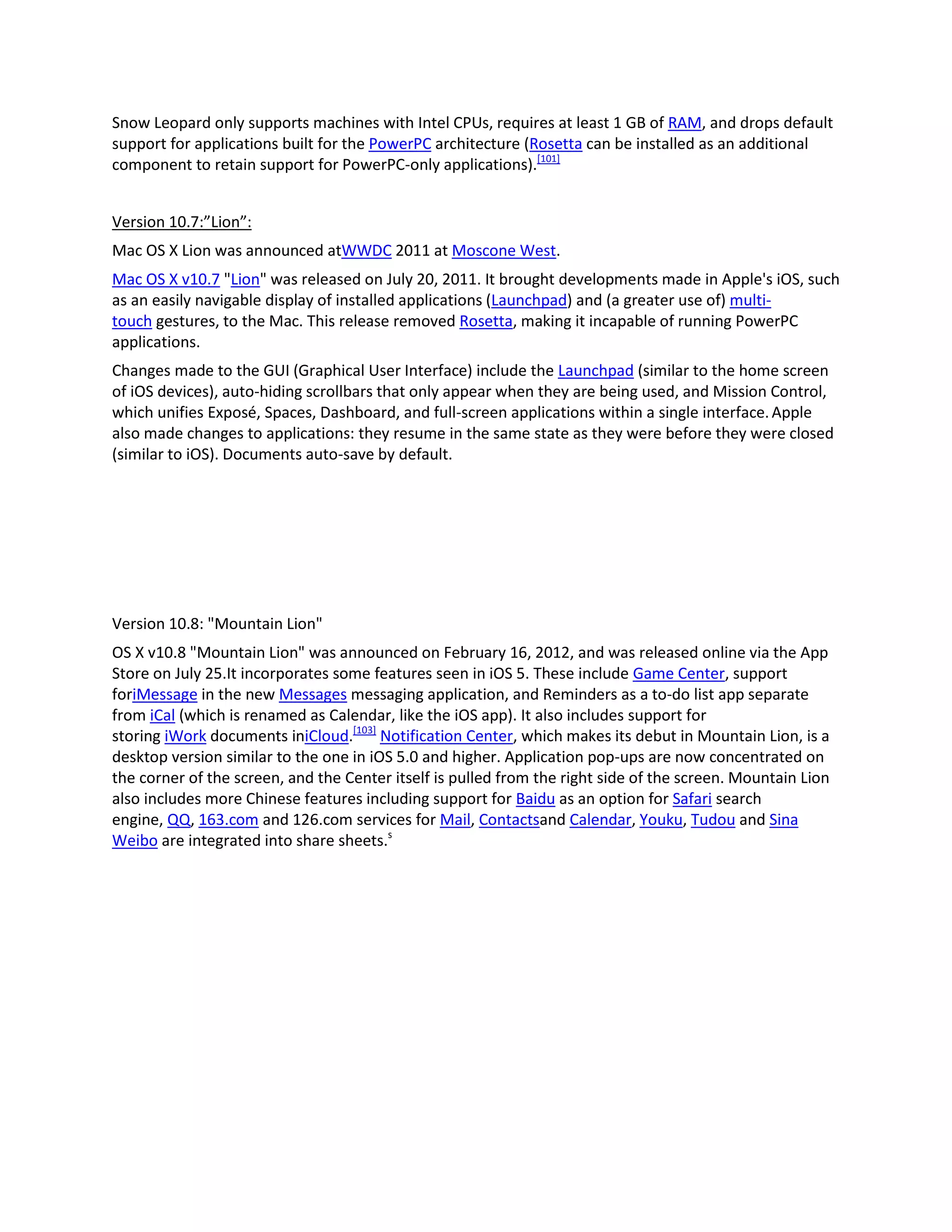 Snow Leopard only supports machines with Intel CPUs, requires at least 1 GB of RAM, and drops default
support for applications built for the PowerPC architecture (Rosetta can be installed as an additional
component to retain support for PowerPC-only applications).[101]
Version 10.7:”Lion”:
Mac OS X Lion was announced atWWDC 2011 at Moscone West.
Mac OS X v10.7 "Lion" was released on July 20, 2011. It brought developments made in Apple's iOS, such
as an easily navigable display of installed applications (Launchpad) and (a greater use of) multi-
touch gestures, to the Mac. This release removed Rosetta, making it incapable of running PowerPC
applications.
Changes made to the GUI (Graphical User Interface) include the Launchpad (similar to the home screen
of iOS devices), auto-hiding scrollbars that only appear when they are being used, and Mission Control,
which unifies Exposé, Spaces, Dashboard, and full-screen applications within a single interface.Apple
also made changes to applications: they resume in the same state as they were before they were closed
(similar to iOS). Documents auto-save by default.
Version 10.8: "Mountain Lion"
OS X v10.8 "Mountain Lion" was announced on February 16, 2012, and was released online via the App
Store on July 25.It incorporates some features seen in iOS 5. These include Game Center, support
foriMessage in the new Messages messaging application, and Reminders as a to-do list app separate
from iCal (which is renamed as Calendar, like the iOS app). It also includes support for
storing iWork documents iniCloud.[103]
Notification Center, which makes its debut in Mountain Lion, is a
desktop version similar to the one in iOS 5.0 and higher. Application pop-ups are now concentrated on
the corner of the screen, and the Center itself is pulled from the right side of the screen. Mountain Lion
also includes more Chinese features including support for Baidu as an option for Safari search
engine, QQ, 163.com and 126.com services for Mail, Contactsand Calendar, Youku, Tudou and Sina
Weibo are integrated into share sheets.s
 