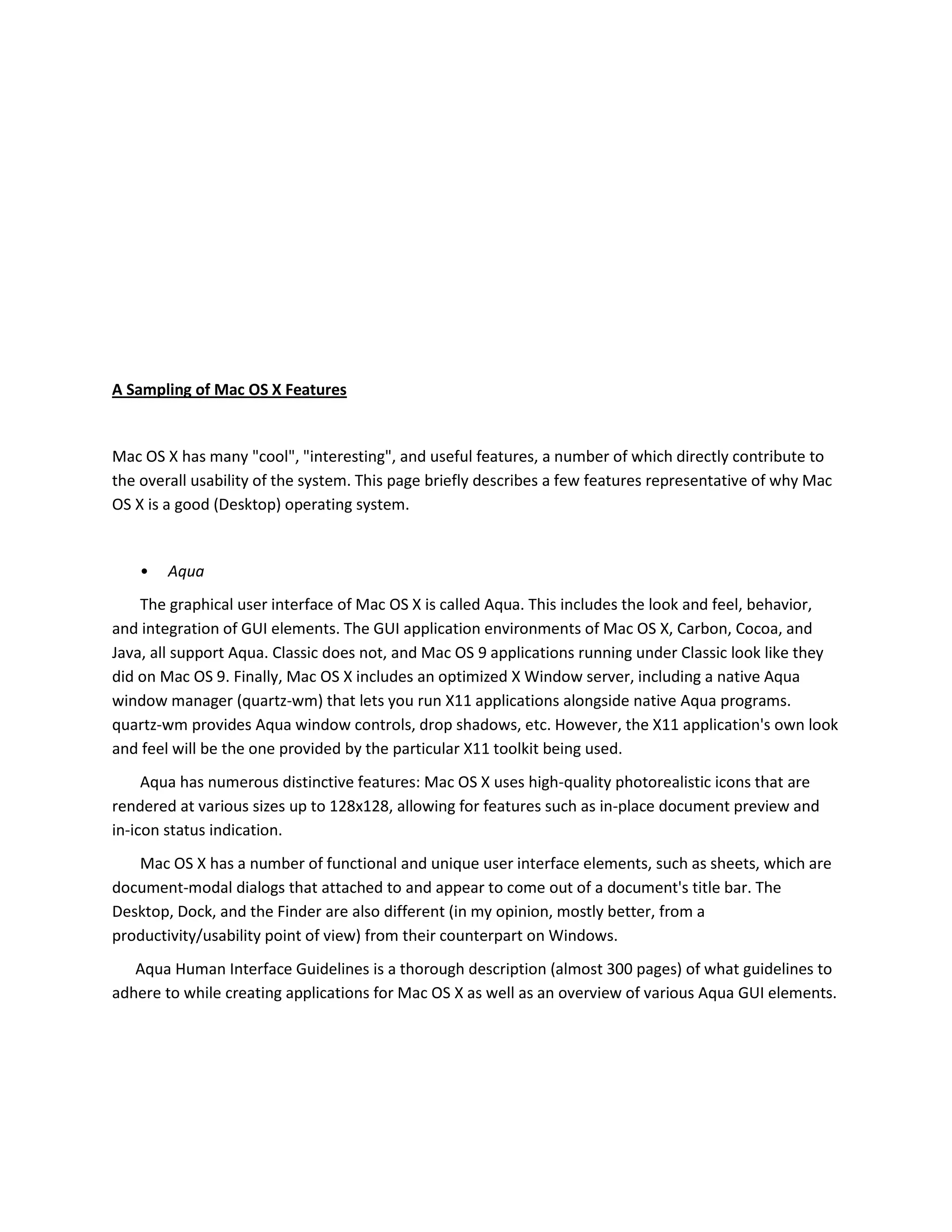 A Sampling of Mac OS X Features
Mac OS X has many "cool", "interesting", and useful features, a number of which directly contribute to
the overall usability of the system. This page briefly describes a few features representative of why Mac
OS X is a good (Desktop) operating system.
• Aqua
The graphical user interface of Mac OS X is called Aqua. This includes the look and feel, behavior,
and integration of GUI elements. The GUI application environments of Mac OS X, Carbon, Cocoa, and
Java, all support Aqua. Classic does not, and Mac OS 9 applications running under Classic look like they
did on Mac OS 9. Finally, Mac OS X includes an optimized X Window server, including a native Aqua
window manager (quartz-wm) that lets you run X11 applications alongside native Aqua programs.
quartz-wm provides Aqua window controls, drop shadows, etc. However, the X11 application's own look
and feel will be the one provided by the particular X11 toolkit being used.
Aqua has numerous distinctive features: Mac OS X uses high-quality photorealistic icons that are
rendered at various sizes up to 128x128, allowing for features such as in-place document preview and
in-icon status indication.
Mac OS X has a number of functional and unique user interface elements, such as sheets, which are
document-modal dialogs that attached to and appear to come out of a document's title bar. The
Desktop, Dock, and the Finder are also different (in my opinion, mostly better, from a
productivity/usability point of view) from their counterpart on Windows.
Aqua Human Interface Guidelines is a thorough description (almost 300 pages) of what guidelines to
adhere to while creating applications for Mac OS X as well as an overview of various Aqua GUI elements.
 