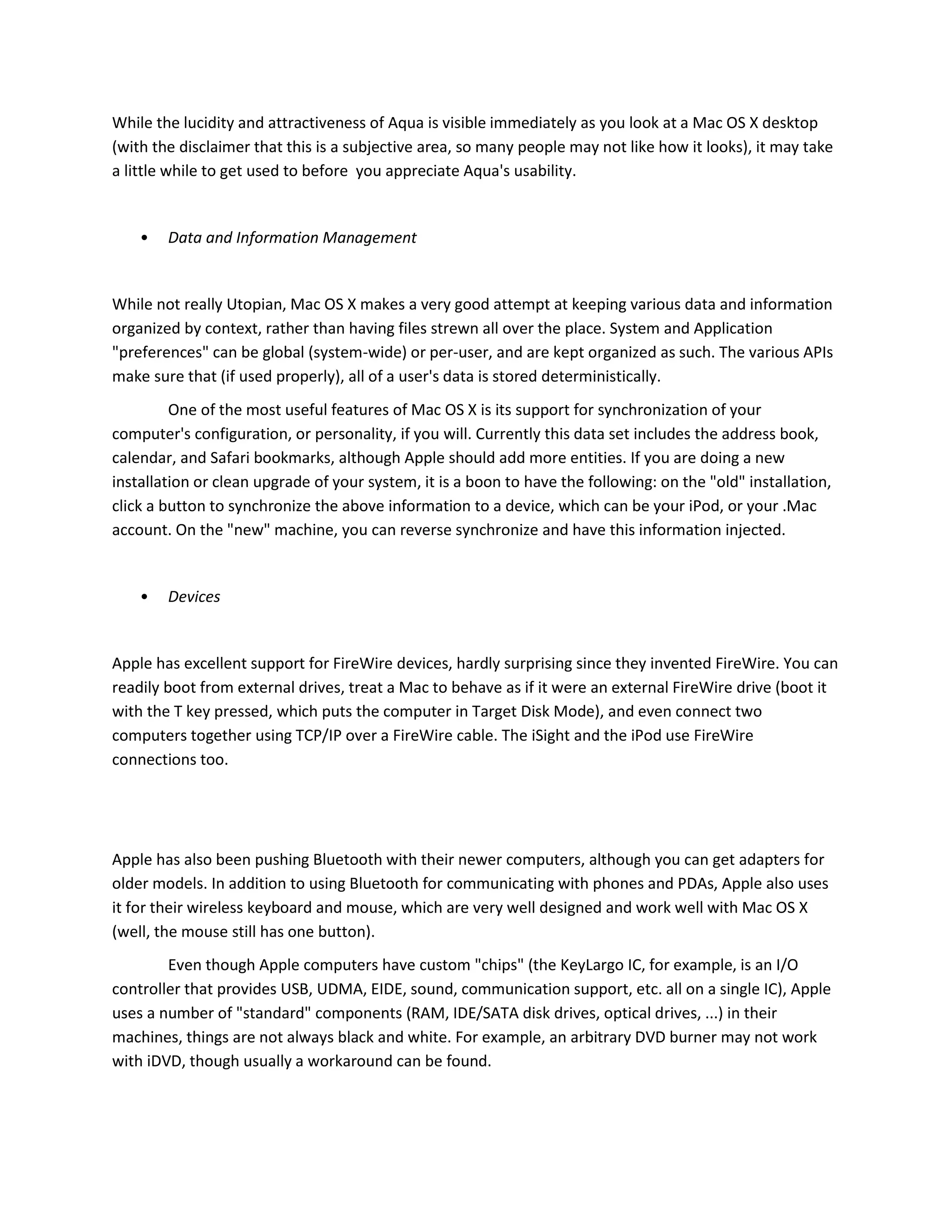 While the lucidity and attractiveness of Aqua is visible immediately as you look at a Mac OS X desktop
(with the disclaimer that this is a subjective area, so many people may not like how it looks), it may take
a little while to get used to before you appreciate Aqua's usability.
• Data and Information Management
While not really Utopian, Mac OS X makes a very good attempt at keeping various data and information
organized by context, rather than having files strewn all over the place. System and Application
"preferences" can be global (system-wide) or per-user, and are kept organized as such. The various APIs
make sure that (if used properly), all of a user's data is stored deterministically.
One of the most useful features of Mac OS X is its support for synchronization of your
computer's configuration, or personality, if you will. Currently this data set includes the address book,
calendar, and Safari bookmarks, although Apple should add more entities. If you are doing a new
installation or clean upgrade of your system, it is a boon to have the following: on the "old" installation,
click a button to synchronize the above information to a device, which can be your iPod, or your .Mac
account. On the "new" machine, you can reverse synchronize and have this information injected.
• Devices
Apple has excellent support for FireWire devices, hardly surprising since they invented FireWire. You can
readily boot from external drives, treat a Mac to behave as if it were an external FireWire drive (boot it
with the T key pressed, which puts the computer in Target Disk Mode), and even connect two
computers together using TCP/IP over a FireWire cable. The iSight and the iPod use FireWire
connections too.
Apple has also been pushing Bluetooth with their newer computers, although you can get adapters for
older models. In addition to using Bluetooth for communicating with phones and PDAs, Apple also uses
it for their wireless keyboard and mouse, which are very well designed and work well with Mac OS X
(well, the mouse still has one button).
Even though Apple computers have custom "chips" (the KeyLargo IC, for example, is an I/O
controller that provides USB, UDMA, EIDE, sound, communication support, etc. all on a single IC), Apple
uses a number of "standard" components (RAM, IDE/SATA disk drives, optical drives, ...) in their
machines, things are not always black and white. For example, an arbitrary DVD burner may not work
with iDVD, though usually a workaround can be found.
 