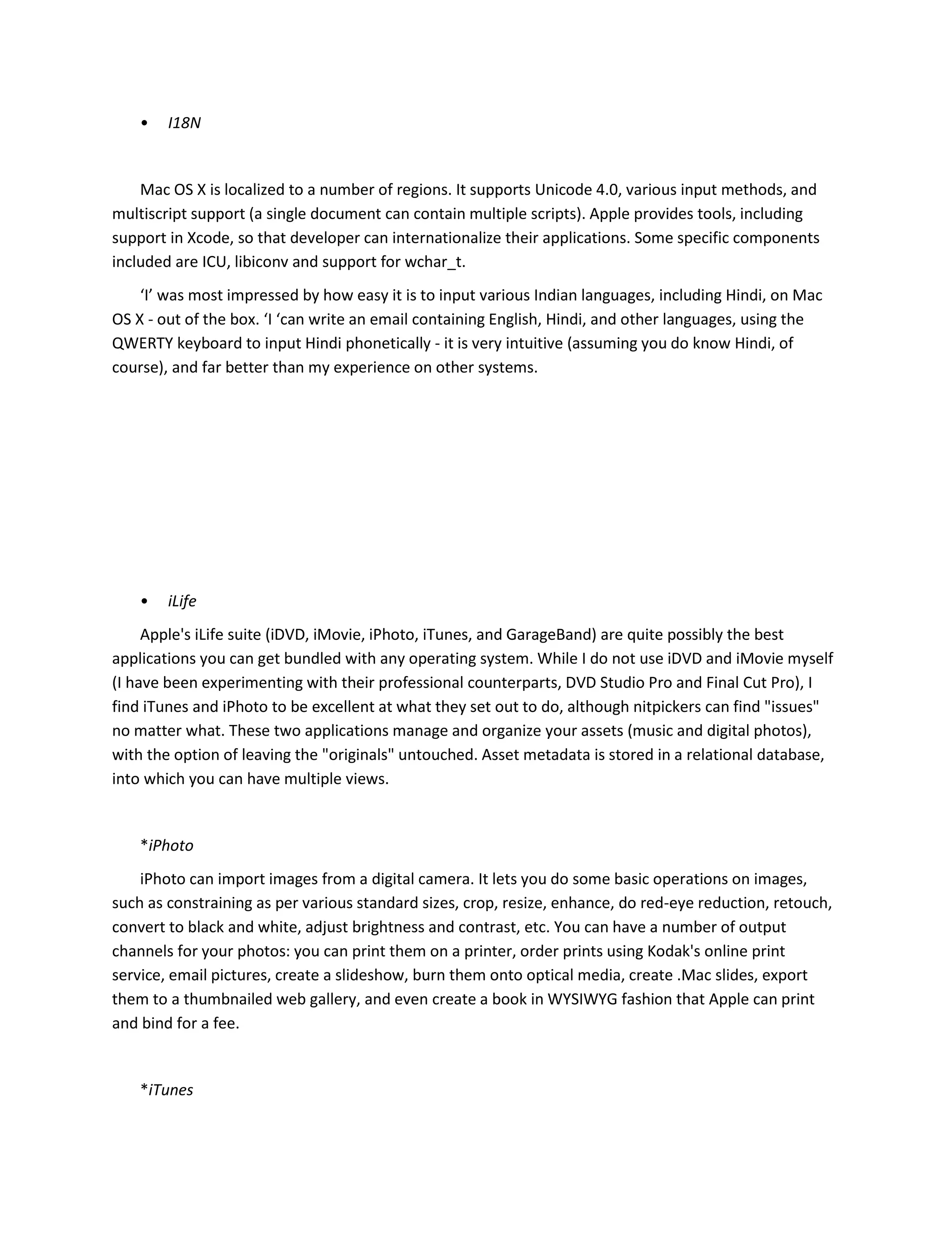 • I18N
Mac OS X is localized to a number of regions. It supports Unicode 4.0, various input methods, and
multiscript support (a single document can contain multiple scripts). Apple provides tools, including
support in Xcode, so that developer can internationalize their applications. Some specific components
included are ICU, libiconv and support for wchar_t.
‘I’ was most impressed by how easy it is to input various Indian languages, including Hindi, on Mac
OS X - out of the box. ‘I ‘can write an email containing English, Hindi, and other languages, using the
QWERTY keyboard to input Hindi phonetically - it is very intuitive (assuming you do know Hindi, of
course), and far better than my experience on other systems.
• iLife
Apple's iLife suite (iDVD, iMovie, iPhoto, iTunes, and GarageBand) are quite possibly the best
applications you can get bundled with any operating system. While I do not use iDVD and iMovie myself
(I have been experimenting with their professional counterparts, DVD Studio Pro and Final Cut Pro), I
find iTunes and iPhoto to be excellent at what they set out to do, although nitpickers can find "issues"
no matter what. These two applications manage and organize your assets (music and digital photos),
with the option of leaving the "originals" untouched. Asset metadata is stored in a relational database,
into which you can have multiple views.
*iPhoto
iPhoto can import images from a digital camera. It lets you do some basic operations on images,
such as constraining as per various standard sizes, crop, resize, enhance, do red-eye reduction, retouch,
convert to black and white, adjust brightness and contrast, etc. You can have a number of output
channels for your photos: you can print them on a printer, order prints using Kodak's online print
service, email pictures, create a slideshow, burn them onto optical media, create .Mac slides, export
them to a thumbnailed web gallery, and even create a book in WYSIWYG fashion that Apple can print
and bind for a fee.
*iTunes
 