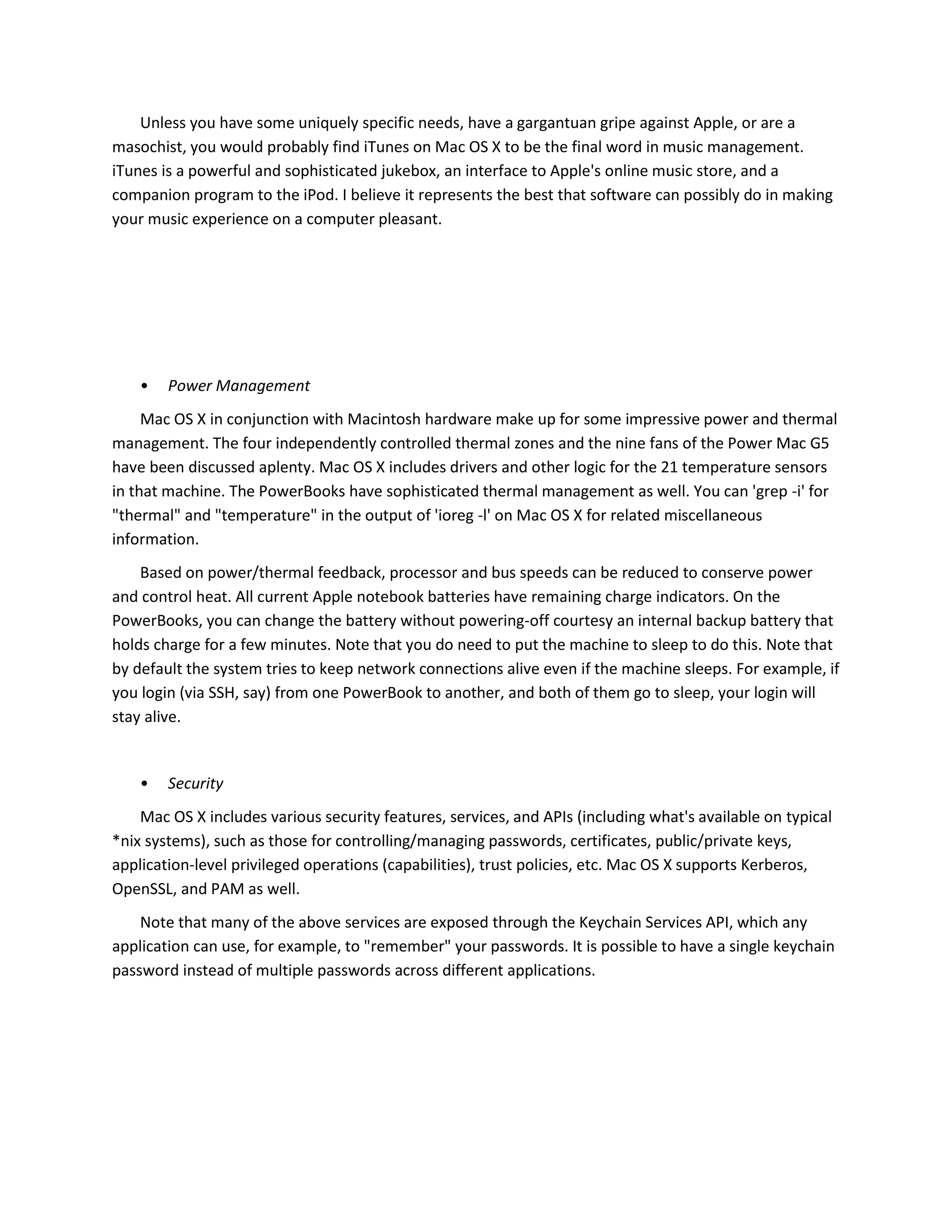 Unless you have some uniquely specific needs, have a gargantuan gripe against Apple, or are a
masochist, you would probably find iTunes on Mac OS X to be the final word in music management.
iTunes is a powerful and sophisticated jukebox, an interface to Apple's online music store, and a
companion program to the iPod. I believe it represents the best that software can possibly do in making
your music experience on a computer pleasant.
• Power Management
Mac OS X in conjunction with Macintosh hardware make up for some impressive power and thermal
management. The four independently controlled thermal zones and the nine fans of the Power Mac G5
have been discussed aplenty. Mac OS X includes drivers and other logic for the 21 temperature sensors
in that machine. The PowerBooks have sophisticated thermal management as well. You can 'grep -i' for
"thermal" and "temperature" in the output of 'ioreg -l' on Mac OS X for related miscellaneous
information.
Based on power/thermal feedback, processor and bus speeds can be reduced to conserve power
and control heat. All current Apple notebook batteries have remaining charge indicators. On the
PowerBooks, you can change the battery without powering-off courtesy an internal backup battery that
holds charge for a few minutes. Note that you do need to put the machine to sleep to do this. Note that
by default the system tries to keep network connections alive even if the machine sleeps. For example, if
you login (via SSH, say) from one PowerBook to another, and both of them go to sleep, your login will
stay alive.
• Security
Mac OS X includes various security features, services, and APIs (including what's available on typical
*nix systems), such as those for controlling/managing passwords, certificates, public/private keys,
application-level privileged operations (capabilities), trust policies, etc. Mac OS X supports Kerberos,
OpenSSL, and PAM as well.
Note that many of the above services are exposed through the Keychain Services API, which any
application can use, for example, to "remember" your passwords. It is possible to have a single keychain
password instead of multiple passwords across different applications.
 