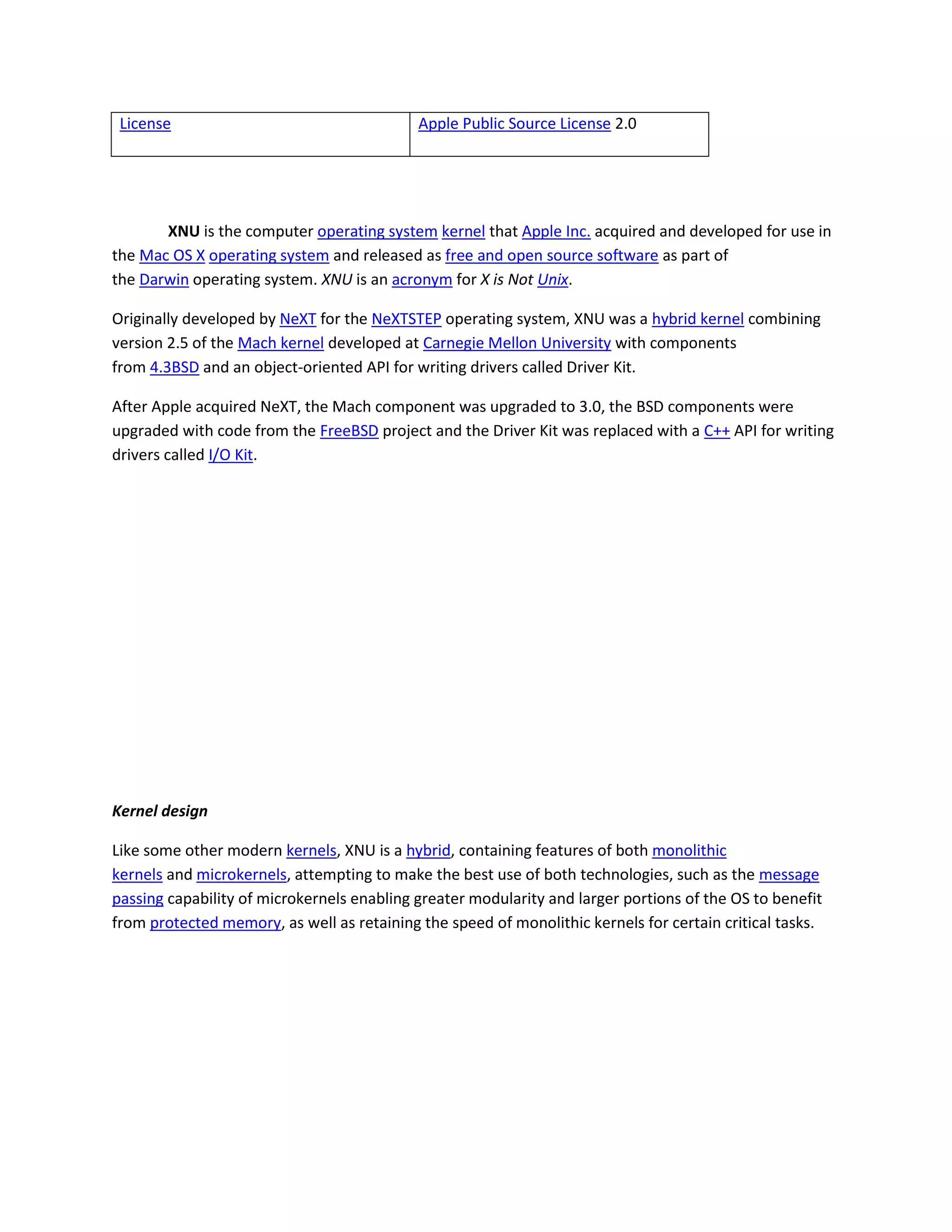 License Apple Public Source License 2.0
XNU is the computer operating system kernel that Apple Inc. acquired and developed for use in
the Mac OS X operating system and released as free and open source software as part of
the Darwin operating system. XNU is an acronym for X is Not Unix.
Originally developed by NeXT for the NeXTSTEP operating system, XNU was a hybrid kernel combining
version 2.5 of the Mach kernel developed at Carnegie Mellon University with components
from 4.3BSD and an object-oriented API for writing drivers called Driver Kit.
After Apple acquired NeXT, the Mach component was upgraded to 3.0, the BSD components were
upgraded with code from the FreeBSD project and the Driver Kit was replaced with a C++ API for writing
drivers called I/O Kit.
Kernel design
Like some other modern kernels, XNU is a hybrid, containing features of both monolithic
kernels and microkernels, attempting to make the best use of both technologies, such as the message
passing capability of microkernels enabling greater modularity and larger portions of the OS to benefit
from protected memory, as well as retaining the speed of monolithic kernels for certain critical tasks.
 
