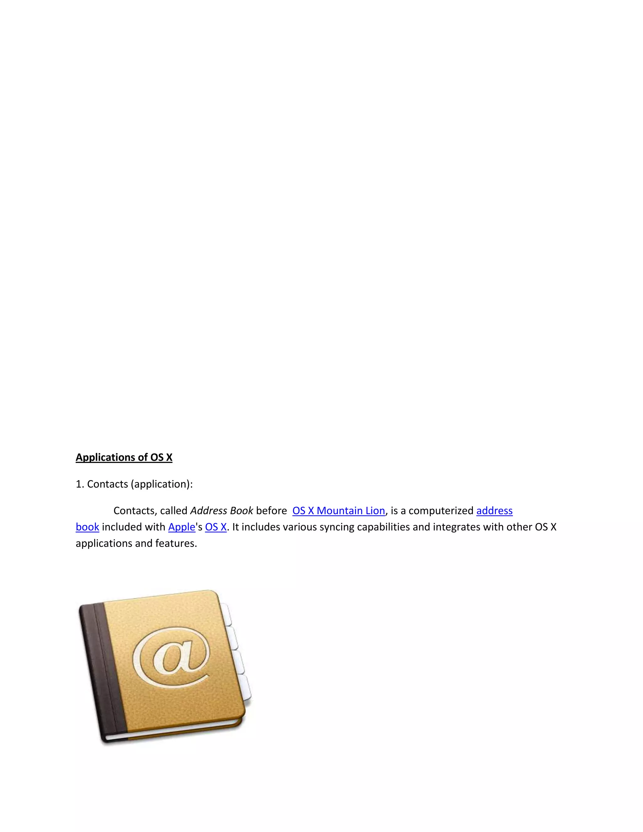 Applications of OS X
1. Contacts (application):
Contacts, called Address Book before OS X Mountain Lion, is a computerized address
book included with Apple's OS X. It includes various syncing capabilities and integrates with other OS X
applications and features.
 