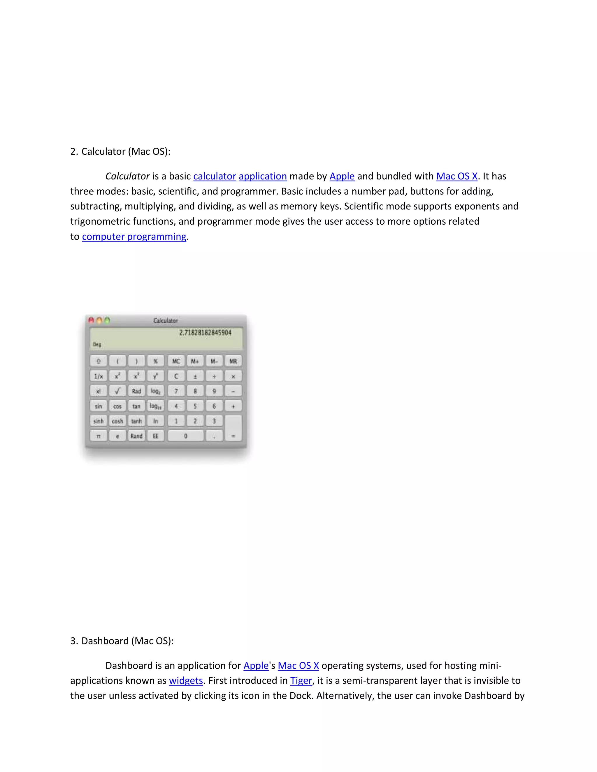 2. Calculator (Mac OS):
Calculator is a basic calculator application made by Apple and bundled with Mac OS X. It has
three modes: basic, scientific, and programmer. Basic includes a number pad, buttons for adding,
subtracting, multiplying, and dividing, as well as memory keys. Scientific mode supports exponents and
trigonometric functions, and programmer mode gives the user access to more options related
to computer programming.
3. Dashboard (Mac OS):
Dashboard is an application for Apple's Mac OS X operating systems, used for hosting mini-
applications known as widgets. First introduced in Tiger, it is a semi-transparent layer that is invisible to
the user unless activated by clicking its icon in the Dock. Alternatively, the user can invoke Dashboard by
 