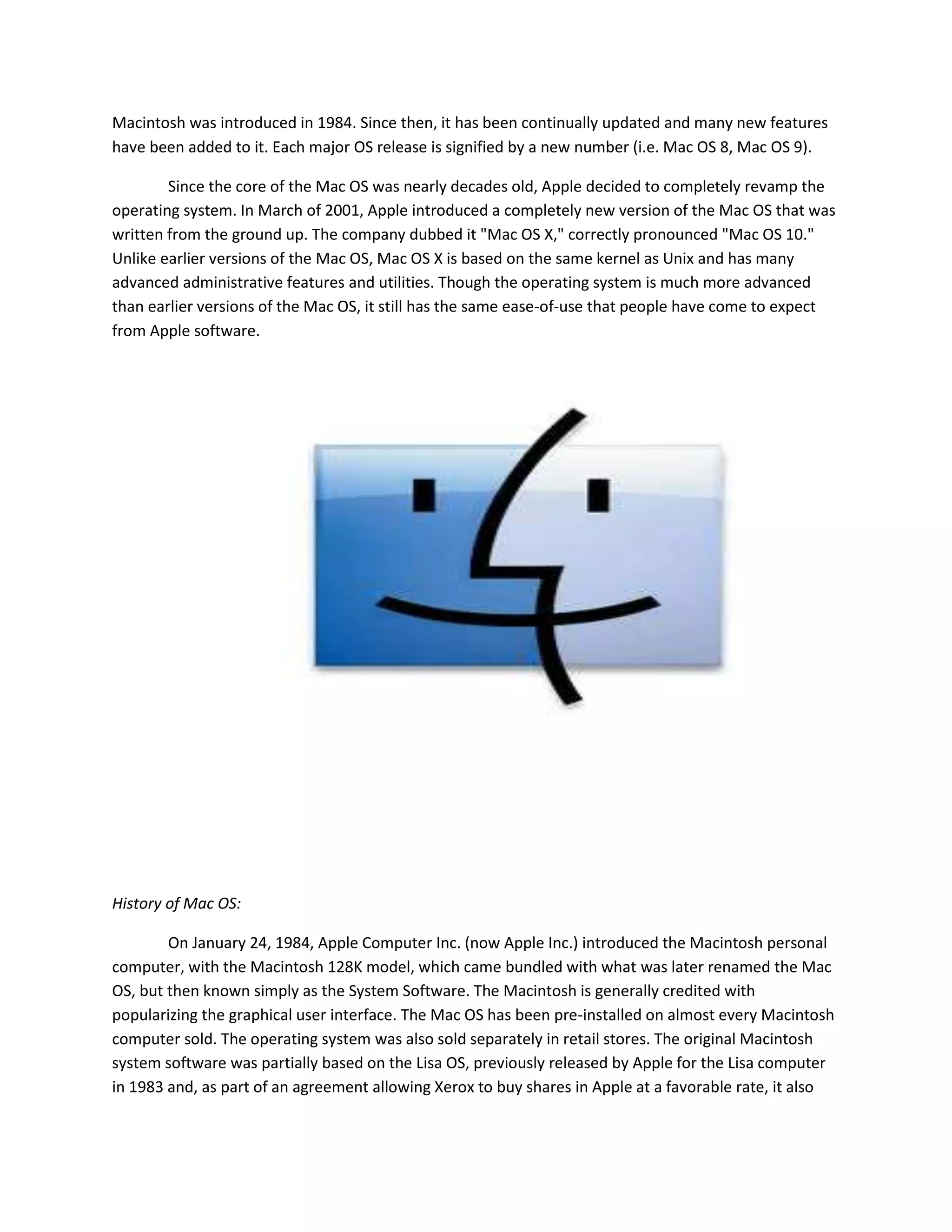 Macintosh was introduced in 1984. Since then, it has been continually updated and many new features
have been added to it. Each major OS release is signified by a new number (i.e. Mac OS 8, Mac OS 9).
Since the core of the Mac OS was nearly decades old, Apple decided to completely revamp the
operating system. In March of 2001, Apple introduced a completely new version of the Mac OS that was
written from the ground up. The company dubbed it "Mac OS X," correctly pronounced "Mac OS 10."
Unlike earlier versions of the Mac OS, Mac OS X is based on the same kernel as Unix and has many
advanced administrative features and utilities. Though the operating system is much more advanced
than earlier versions of the Mac OS, it still has the same ease-of-use that people have come to expect
from Apple software.
History of Mac OS:
On January 24, 1984, Apple Computer Inc. (now Apple Inc.) introduced the Macintosh personal
computer, with the Macintosh 128K model, which came bundled with what was later renamed the Mac
OS, but then known simply as the System Software. The Macintosh is generally credited with
popularizing the graphical user interface. The Mac OS has been pre-installed on almost every Macintosh
computer sold. The operating system was also sold separately in retail stores. The original Macintosh
system software was partially based on the Lisa OS, previously released by Apple for the Lisa computer
in 1983 and, as part of an agreement allowing Xerox to buy shares in Apple at a favorable rate, it also
 