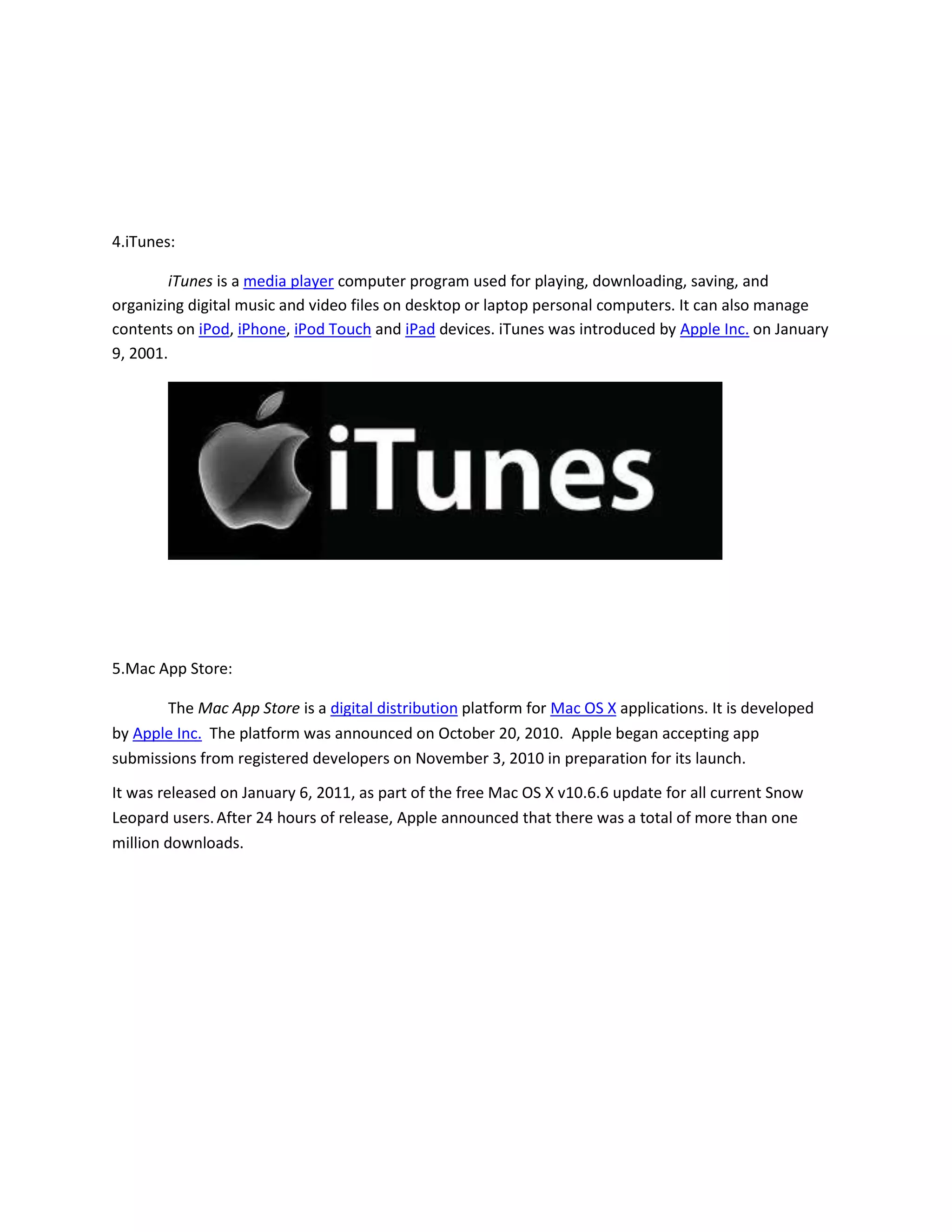 4.iTunes:
iTunes is a media player computer program used for playing, downloading, saving, and
organizing digital music and video files on desktop or laptop personal computers. It can also manage
contents on iPod, iPhone, iPod Touch and iPad devices. iTunes was introduced by Apple Inc. on January
9, 2001.
5.Mac App Store:
The Mac App Store is a digital distribution platform for Mac OS X applications. It is developed
by Apple Inc. The platform was announced on October 20, 2010. Apple began accepting app
submissions from registered developers on November 3, 2010 in preparation for its launch.
It was released on January 6, 2011, as part of the free Mac OS X v10.6.6 update for all current Snow
Leopard users.After 24 hours of release, Apple announced that there was a total of more than one
million downloads.
 