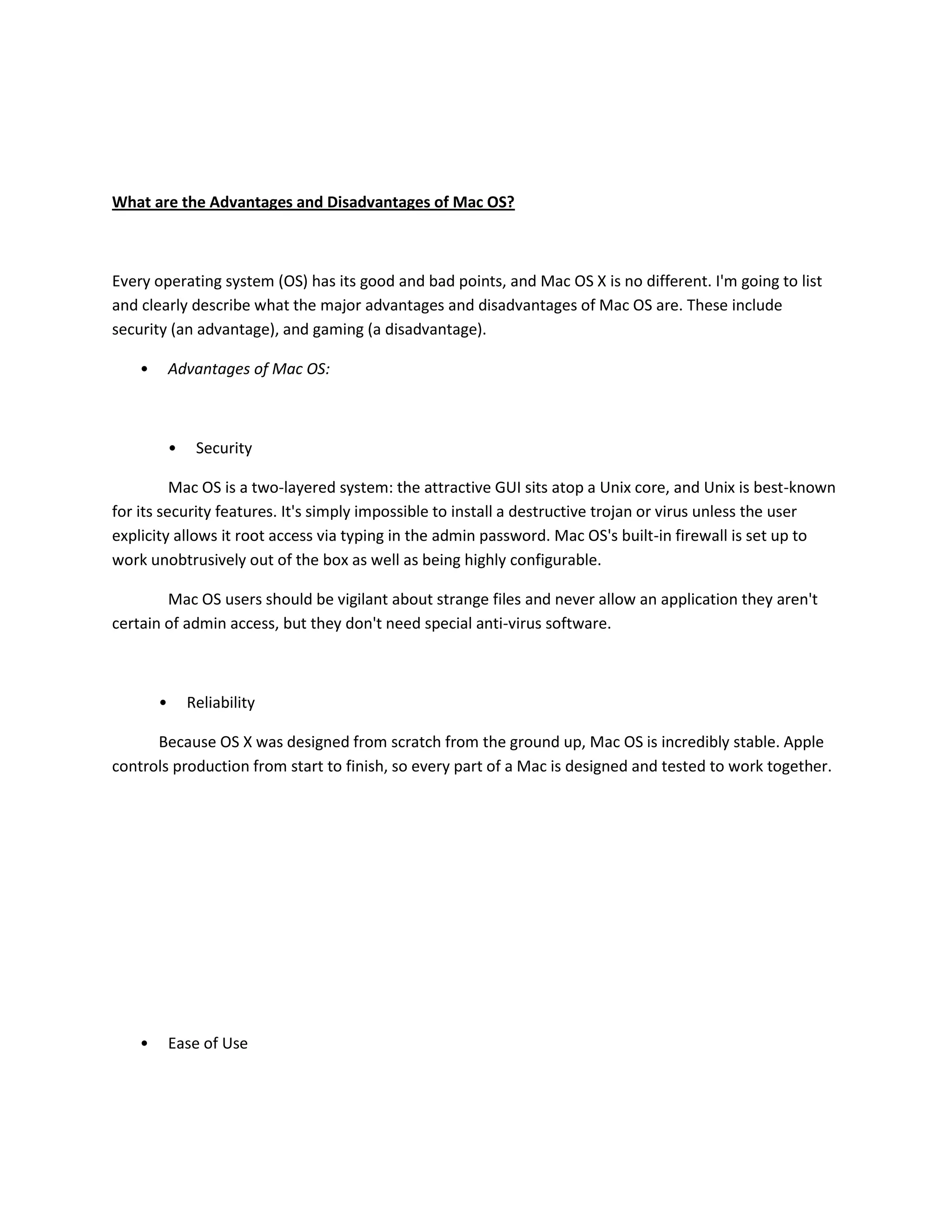 What are the Advantages and Disadvantages of Mac OS?
Every operating system (OS) has its good and bad points, and Mac OS X is no different. I'm going to list
and clearly describe what the major advantages and disadvantages of Mac OS are. These include
security (an advantage), and gaming (a disadvantage).
• Advantages of Mac OS:
• Security
Mac OS is a two-layered system: the attractive GUI sits atop a Unix core, and Unix is best-known
for its security features. It's simply impossible to install a destructive trojan or virus unless the user
explicity allows it root access via typing in the admin password. Mac OS's built-in firewall is set up to
work unobtrusively out of the box as well as being highly configurable.
Mac OS users should be vigilant about strange files and never allow an application they aren't
certain of admin access, but they don't need special anti-virus software.
• Reliability
Because OS X was designed from scratch from the ground up, Mac OS is incredibly stable. Apple
controls production from start to finish, so every part of a Mac is designed and tested to work together.
• Ease of Use
 