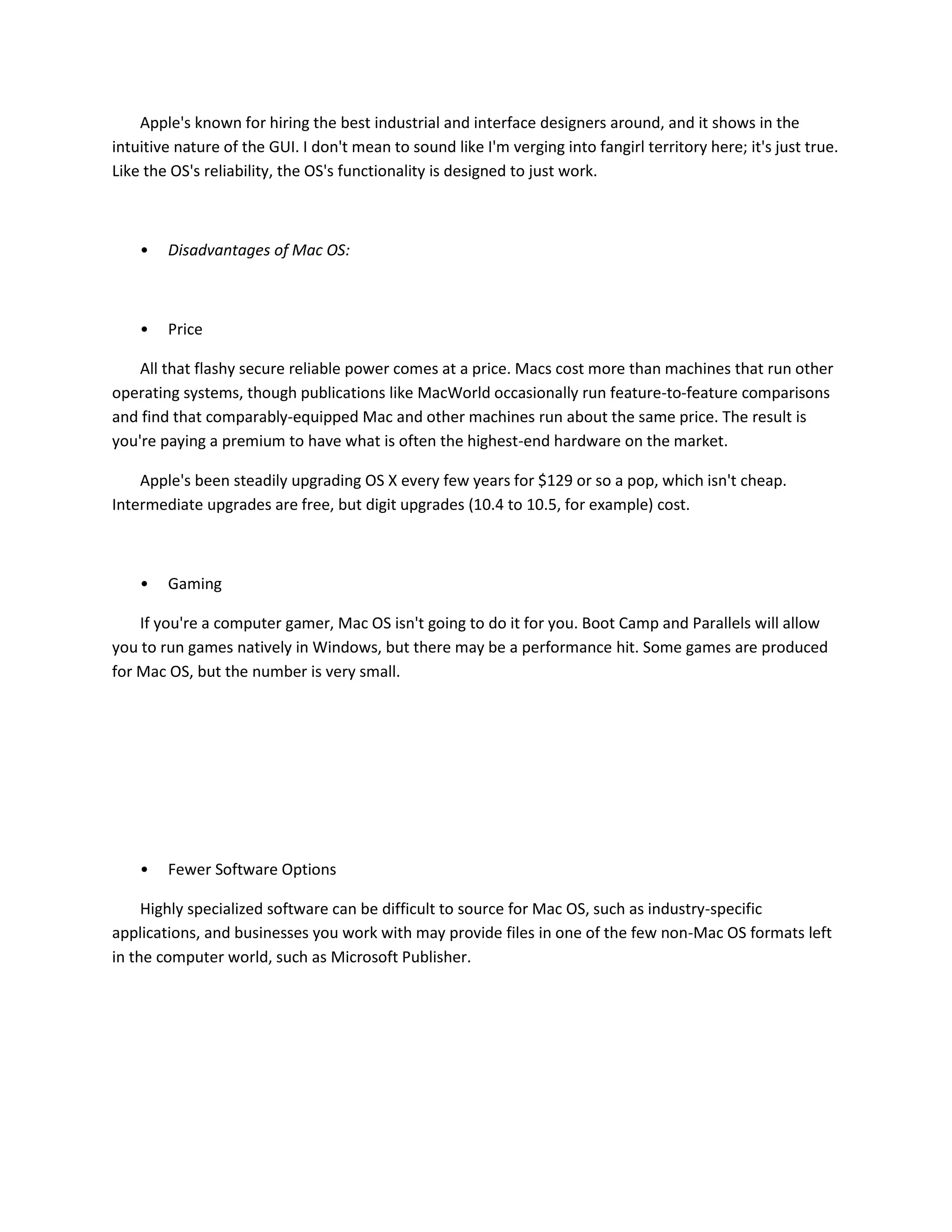 Apple's known for hiring the best industrial and interface designers around, and it shows in the
intuitive nature of the GUI. I don't mean to sound like I'm verging into fangirl territory here; it's just true.
Like the OS's reliability, the OS's functionality is designed to just work.
• Disadvantages of Mac OS:
• Price
All that flashy secure reliable power comes at a price. Macs cost more than machines that run other
operating systems, though publications like MacWorld occasionally run feature-to-feature comparisons
and find that comparably-equipped Mac and other machines run about the same price. The result is
you're paying a premium to have what is often the highest-end hardware on the market.
Apple's been steadily upgrading OS X every few years for $129 or so a pop, which isn't cheap.
Intermediate upgrades are free, but digit upgrades (10.4 to 10.5, for example) cost.
• Gaming
If you're a computer gamer, Mac OS isn't going to do it for you. Boot Camp and Parallels will allow
you to run games natively in Windows, but there may be a performance hit. Some games are produced
for Mac OS, but the number is very small.
• Fewer Software Options
Highly specialized software can be difficult to source for Mac OS, such as industry-specific
applications, and businesses you work with may provide files in one of the few non-Mac OS formats left
in the computer world, such as Microsoft Publisher.
 