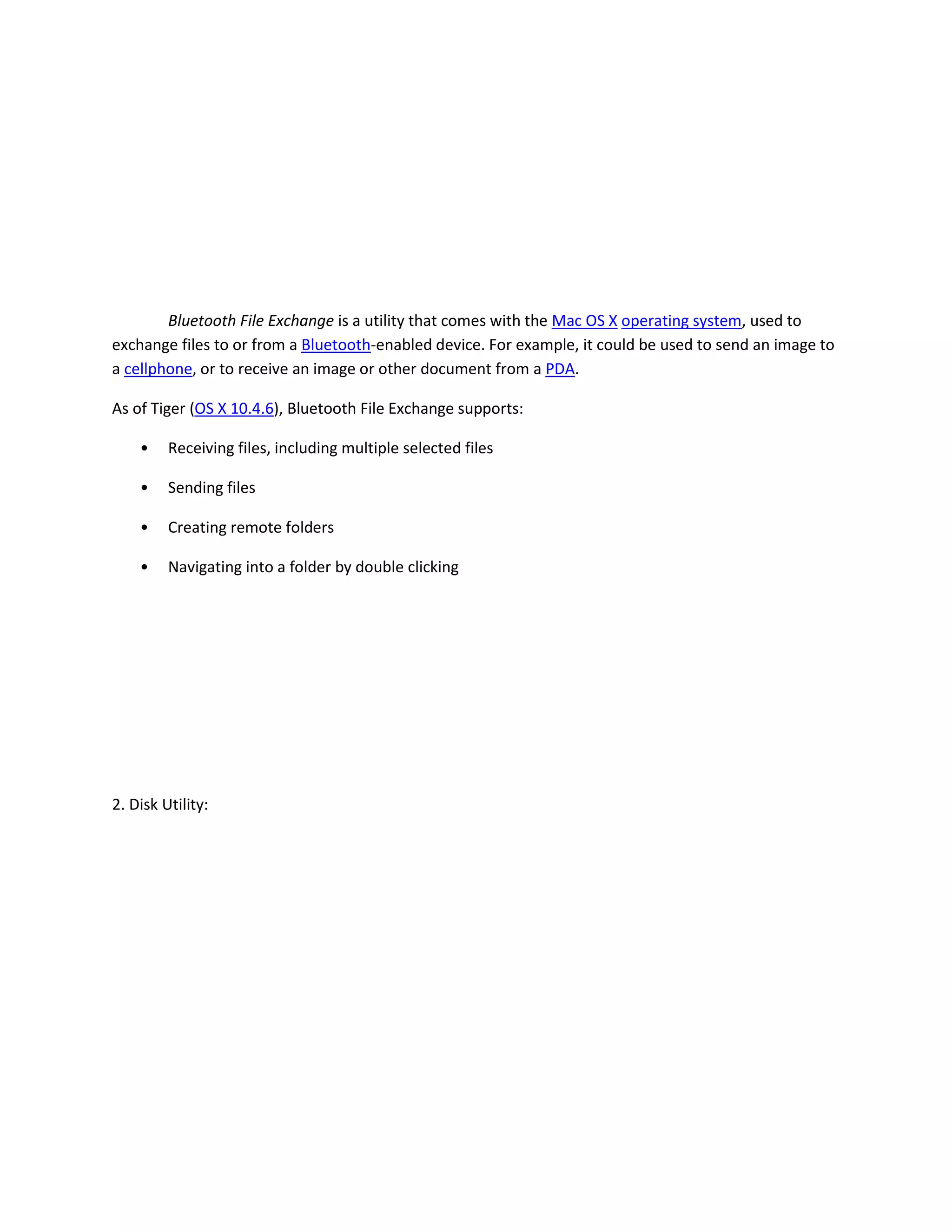 Bluetooth File Exchange is a utility that comes with the Mac OS X operating system, used to
exchange files to or from a Bluetooth-enabled device. For example, it could be used to send an image to
a cellphone, or to receive an image or other document from a PDA.
As of Tiger (OS X 10.4.6), Bluetooth File Exchange supports:
• Receiving files, including multiple selected files
• Sending files
• Creating remote folders
• Navigating into a folder by double clicking
2. Disk Utility:
 
