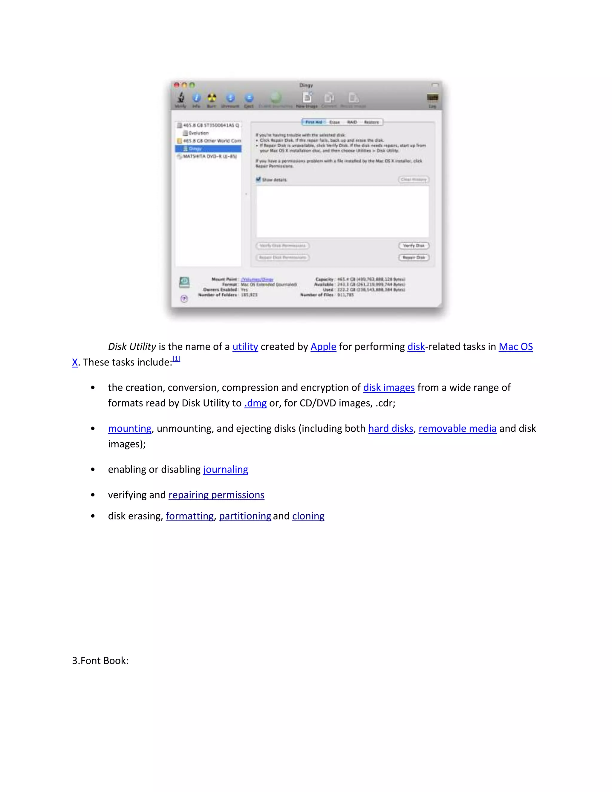 Disk Utility is the name of a utility created by Apple for performing disk-related tasks in Mac OS
X. These tasks include:[1]
• the creation, conversion, compression and encryption of disk images from a wide range of
formats read by Disk Utility to .dmg or, for CD/DVD images, .cdr;
• mounting, unmounting, and ejecting disks (including both hard disks, removable media and disk
images);
• enabling or disabling journaling
• verifying and repairing permissions
• disk erasing, formatting, partitioningand cloning
3.Font Book:
 
