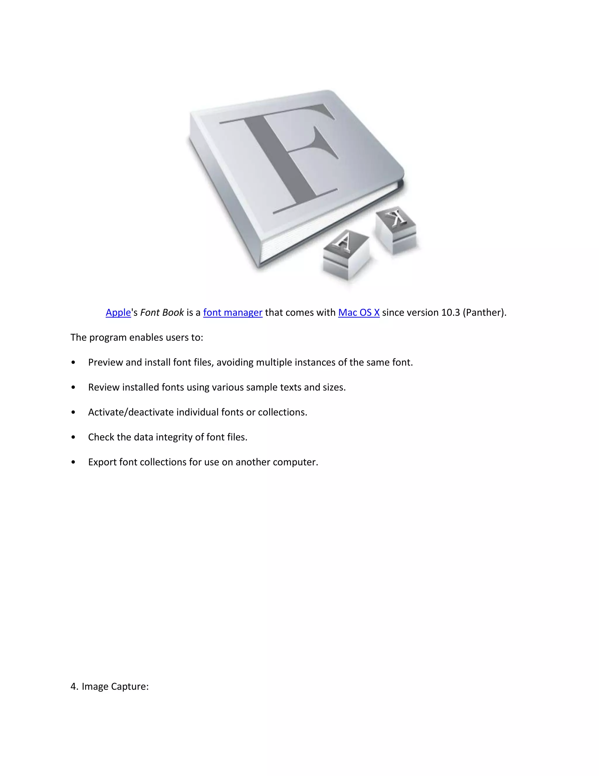 Apple's Font Book is a font manager that comes with Mac OS X since version 10.3 (Panther).
The program enables users to:
• Preview and install font files, avoiding multiple instances of the same font.
• Review installed fonts using various sample texts and sizes.
• Activate/deactivate individual fonts or collections.
• Check the data integrity of font files.
• Export font collections for use on another computer.
4. Image Capture:
 