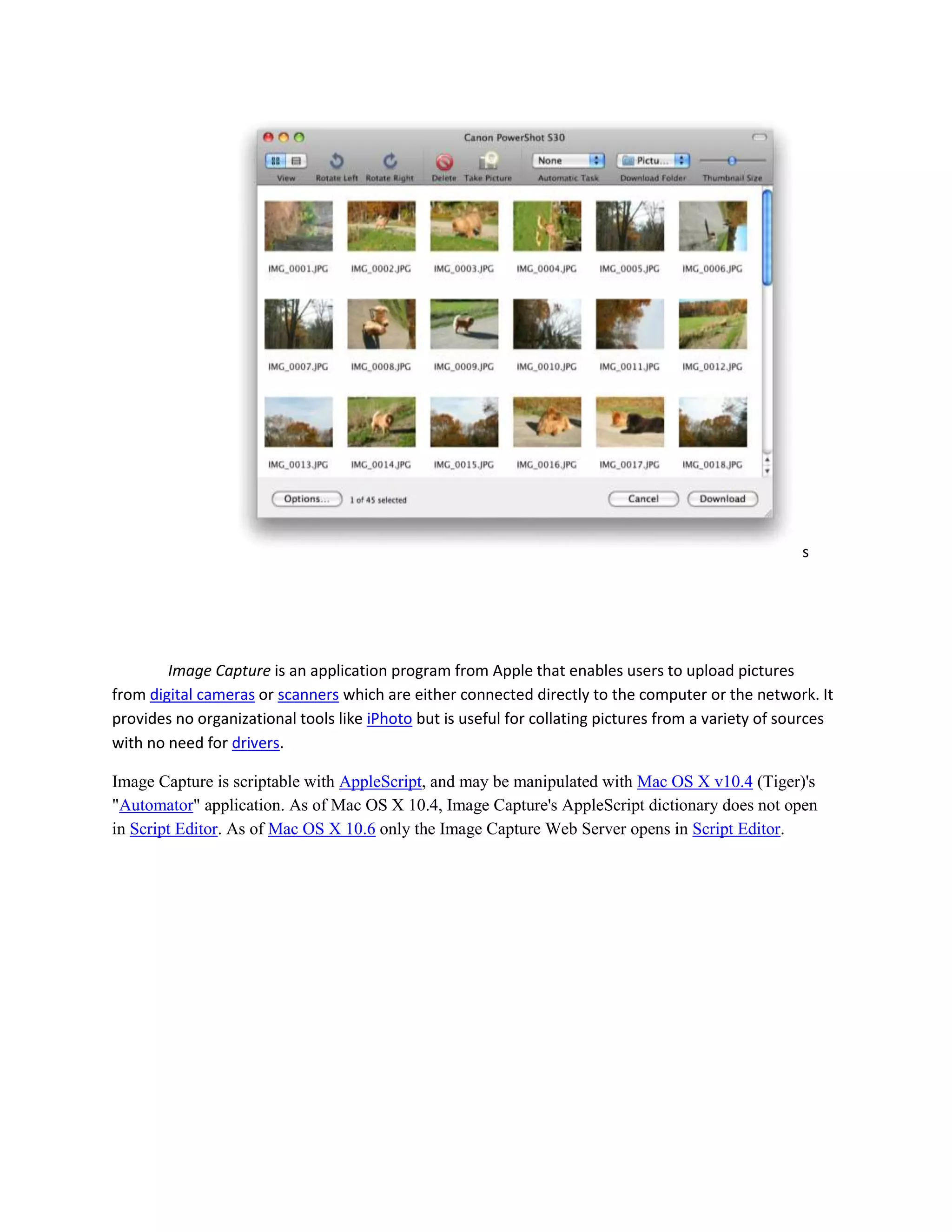 s
Image Capture is an application program from Apple that enables users to upload pictures
from digital cameras or scanners which are either connected directly to the computer or the network. It
provides no organizational tools like iPhoto but is useful for collating pictures from a variety of sources
with no need for drivers.
Image Capture is scriptable with AppleScript, and may be manipulated with Mac OS X v10.4 (Tiger)'s
"Automator" application. As of Mac OS X 10.4, Image Capture's AppleScript dictionary does not open
in Script Editor. As of Mac OS X 10.6 only the Image Capture Web Server opens in Script Editor.
 