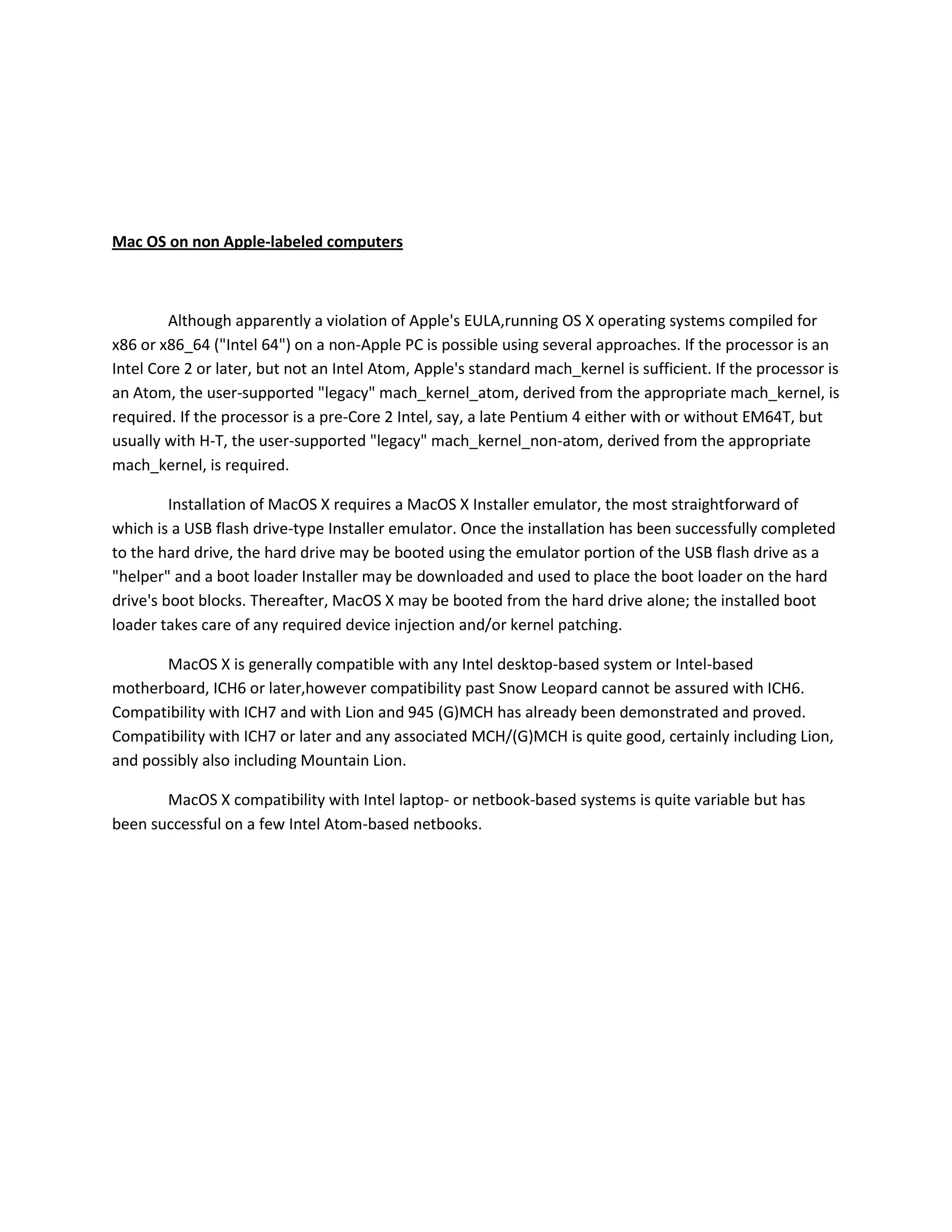 Mac OS on non Apple-labeled computers
Although apparently a violation of Apple's EULA,running OS X operating systems compiled for
x86 or x86_64 ("Intel 64") on a non-Apple PC is possible using several approaches. If the processor is an
Intel Core 2 or later, but not an Intel Atom, Apple's standard mach_kernel is sufficient. If the processor is
an Atom, the user-supported "legacy" mach_kernel_atom, derived from the appropriate mach_kernel, is
required. If the processor is a pre-Core 2 Intel, say, a late Pentium 4 either with or without EM64T, but
usually with H-T, the user-supported "legacy" mach_kernel_non-atom, derived from the appropriate
mach_kernel, is required.
Installation of MacOS X requires a MacOS X Installer emulator, the most straightforward of
which is a USB flash drive-type Installer emulator. Once the installation has been successfully completed
to the hard drive, the hard drive may be booted using the emulator portion of the USB flash drive as a
"helper" and a boot loader Installer may be downloaded and used to place the boot loader on the hard
drive's boot blocks. Thereafter, MacOS X may be booted from the hard drive alone; the installed boot
loader takes care of any required device injection and/or kernel patching.
MacOS X is generally compatible with any Intel desktop-based system or Intel-based
motherboard, ICH6 or later,however compatibility past Snow Leopard cannot be assured with ICH6.
Compatibility with ICH7 and with Lion and 945 (G)MCH has already been demonstrated and proved.
Compatibility with ICH7 or later and any associated MCH/(G)MCH is quite good, certainly including Lion,
and possibly also including Mountain Lion.
MacOS X compatibility with Intel laptop- or netbook-based systems is quite variable but has
been successful on a few Intel Atom-based netbooks.
 