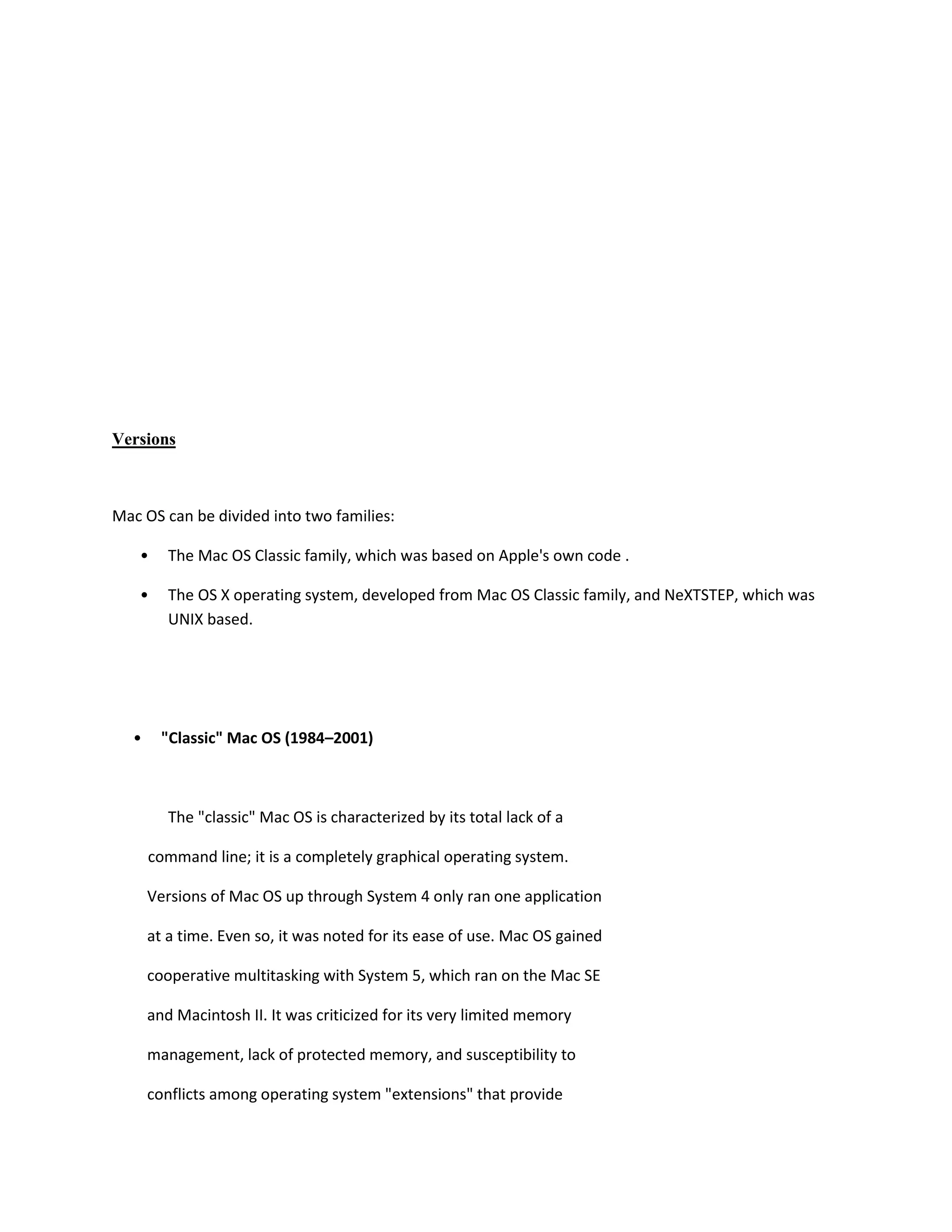 Versions
Mac OS can be divided into two families:
• The Mac OS Classic family, which was based on Apple's own code .
• The OS X operating system, developed from Mac OS Classic family, and NeXTSTEP, which was
UNIX based.
• "Classic" Mac OS (1984–2001)
The "classic" Mac OS is characterized by its total lack of a
command line; it is a completely graphical operating system.
Versions of Mac OS up through System 4 only ran one application
at a time. Even so, it was noted for its ease of use. Mac OS gained
cooperative multitasking with System 5, which ran on the Mac SE
and Macintosh II. It was criticized for its very limited memory
management, lack of protected memory, and susceptibility to
conflicts among operating system "extensions" that provide
 