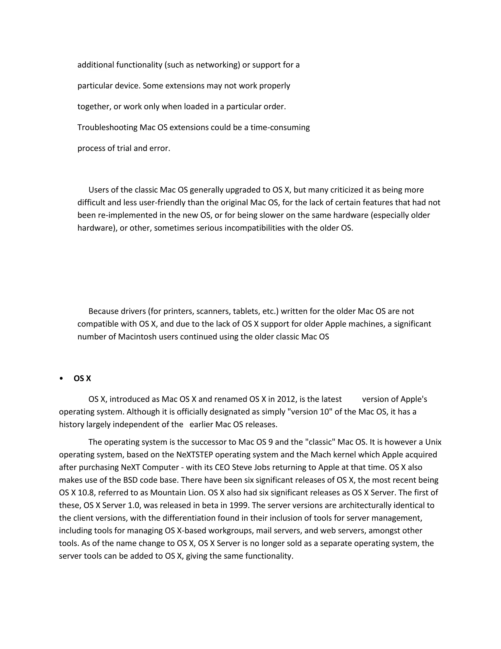 additional functionality (such as networking) or support for a
particular device. Some extensions may not work properly
together, or work only when loaded in a particular order.
Troubleshooting Mac OS extensions could be a time-consuming
process of trial and error.
Users of the classic Mac OS generally upgraded to OS X, but many criticized it as being more
difficult and less user-friendly than the original Mac OS, for the lack of certain features that had not
been re-implemented in the new OS, or for being slower on the same hardware (especially older
hardware), or other, sometimes serious incompatibilities with the older OS.
Because drivers (for printers, scanners, tablets, etc.) written for the older Mac OS are not
compatible with OS X, and due to the lack of OS X support for older Apple machines, a significant
number of Macintosh users continued using the older classic Mac OS
• OS X
OS X, introduced as Mac OS X and renamed OS X in 2012, is the latest version of Apple's
operating system. Although it is officially designated as simply "version 10" of the Mac OS, it has a
history largely independent of the earlier Mac OS releases.
The operating system is the successor to Mac OS 9 and the "classic" Mac OS. It is however a Unix
operating system, based on the NeXTSTEP operating system and the Mach kernel which Apple acquired
after purchasing NeXT Computer - with its CEO Steve Jobs returning to Apple at that time. OS X also
makes use of the BSD code base. There have been six significant releases of OS X, the most recent being
OS X 10.8, referred to as Mountain Lion. OS X also had six significant releases as OS X Server. The first of
these, OS X Server 1.0, was released in beta in 1999. The server versions are architecturally identical to
the client versions, with the differentiation found in their inclusion of tools for server management,
including tools for managing OS X-based workgroups, mail servers, and web servers, amongst other
tools. As of the name change to OS X, OS X Server is no longer sold as a separate operating system, the
server tools can be added to OS X, giving the same functionality.
 