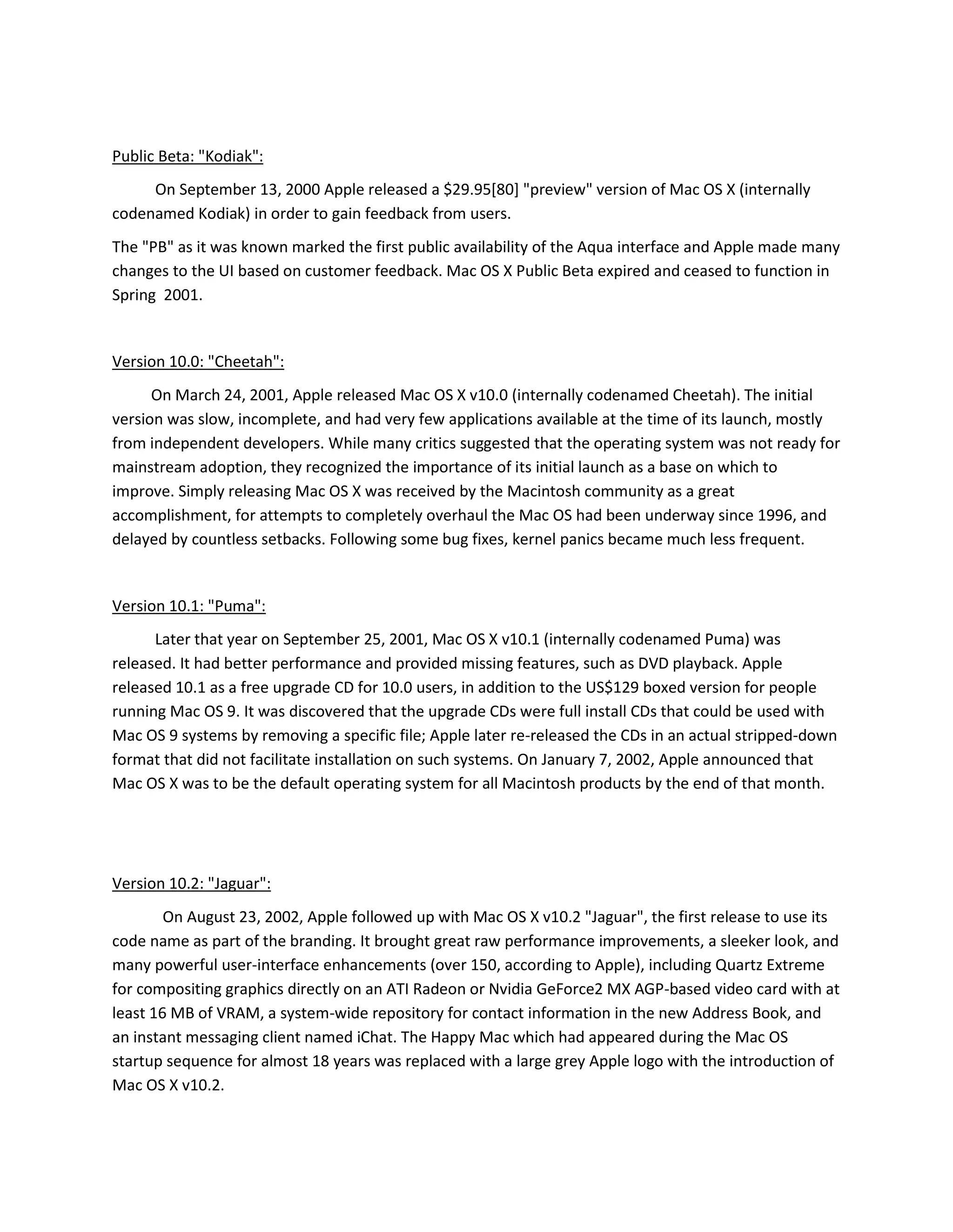 Public Beta: "Kodiak":
On September 13, 2000 Apple released a $29.95[80] "preview" version of Mac OS X (internally
codenamed Kodiak) in order to gain feedback from users.
The "PB" as it was known marked the first public availability of the Aqua interface and Apple made many
changes to the UI based on customer feedback. Mac OS X Public Beta expired and ceased to function in
Spring 2001.
Version 10.0: "Cheetah":
On March 24, 2001, Apple released Mac OS X v10.0 (internally codenamed Cheetah). The initial
version was slow, incomplete, and had very few applications available at the time of its launch, mostly
from independent developers. While many critics suggested that the operating system was not ready for
mainstream adoption, they recognized the importance of its initial launch as a base on which to
improve. Simply releasing Mac OS X was received by the Macintosh community as a great
accomplishment, for attempts to completely overhaul the Mac OS had been underway since 1996, and
delayed by countless setbacks. Following some bug fixes, kernel panics became much less frequent.
Version 10.1: "Puma":
Later that year on September 25, 2001, Mac OS X v10.1 (internally codenamed Puma) was
released. It had better performance and provided missing features, such as DVD playback. Apple
released 10.1 as a free upgrade CD for 10.0 users, in addition to the US$129 boxed version for people
running Mac OS 9. It was discovered that the upgrade CDs were full install CDs that could be used with
Mac OS 9 systems by removing a specific file; Apple later re-released the CDs in an actual stripped-down
format that did not facilitate installation on such systems. On January 7, 2002, Apple announced that
Mac OS X was to be the default operating system for all Macintosh products by the end of that month.
Version 10.2: "Jaguar":
On August 23, 2002, Apple followed up with Mac OS X v10.2 "Jaguar", the first release to use its
code name as part of the branding. It brought great raw performance improvements, a sleeker look, and
many powerful user-interface enhancements (over 150, according to Apple), including Quartz Extreme
for compositing graphics directly on an ATI Radeon or Nvidia GeForce2 MX AGP-based video card with at
least 16 MB of VRAM, a system-wide repository for contact information in the new Address Book, and
an instant messaging client named iChat. The Happy Mac which had appeared during the Mac OS
startup sequence for almost 18 years was replaced with a large grey Apple logo with the introduction of
Mac OS X v10.2.
 