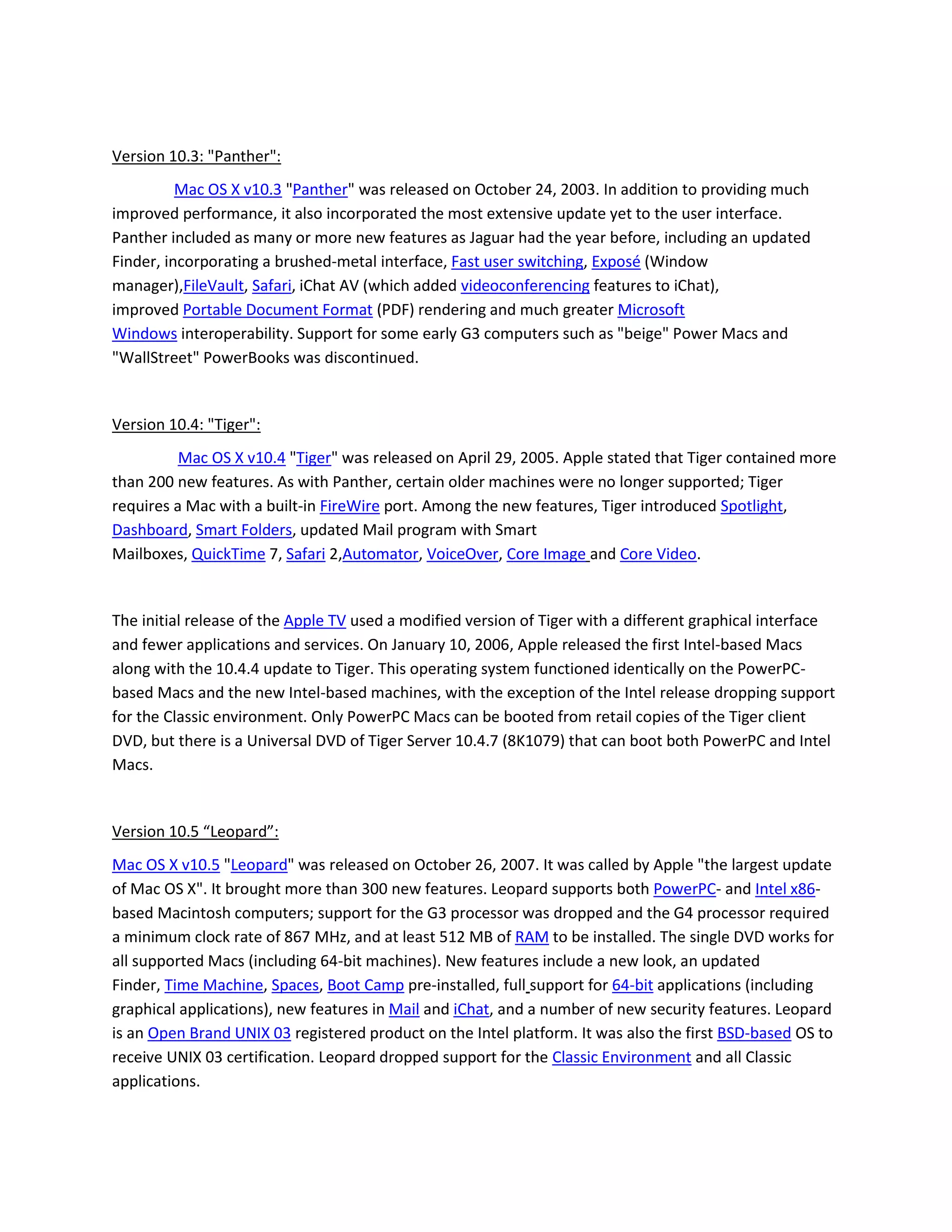Version 10.3: "Panther":
Mac OS X v10.3 "Panther" was released on October 24, 2003. In addition to providing much
improved performance, it also incorporated the most extensive update yet to the user interface.
Panther included as many or more new features as Jaguar had the year before, including an updated
Finder, incorporating a brushed-metal interface, Fast user switching, Exposé (Window
manager),FileVault, Safari, iChat AV (which added videoconferencing features to iChat),
improved Portable Document Format (PDF) rendering and much greater Microsoft
Windows interoperability. Support for some early G3 computers such as "beige" Power Macs and
"WallStreet" PowerBooks was discontinued.
Version 10.4: "Tiger":
Mac OS X v10.4 "Tiger" was released on April 29, 2005. Apple stated that Tiger contained more
than 200 new features. As with Panther, certain older machines were no longer supported; Tiger
requires a Mac with a built-in FireWire port. Among the new features, Tiger introduced Spotlight,
Dashboard, Smart Folders, updated Mail program with Smart
Mailboxes, QuickTime 7, Safari 2,Automator, VoiceOver, Core Image and Core Video.
The initial release of the Apple TV used a modified version of Tiger with a different graphical interface
and fewer applications and services. On January 10, 2006, Apple released the first Intel-based Macs
along with the 10.4.4 update to Tiger. This operating system functioned identically on the PowerPC-
based Macs and the new Intel-based machines, with the exception of the Intel release dropping support
for the Classic environment. Only PowerPC Macs can be booted from retail copies of the Tiger client
DVD, but there is a Universal DVD of Tiger Server 10.4.7 (8K1079) that can boot both PowerPC and Intel
Macs.
Version 10.5 “Leopard”:
Mac OS X v10.5 "Leopard" was released on October 26, 2007. It was called by Apple "the largest update
of Mac OS X". It brought more than 300 new features. Leopard supports both PowerPC- and Intel x86-
based Macintosh computers; support for the G3 processor was dropped and the G4 processor required
a minimum clock rate of 867 MHz, and at least 512 MB of RAM to be installed. The single DVD works for
all supported Macs (including 64-bit machines). New features include a new look, an updated
Finder, Time Machine, Spaces, Boot Camp pre-installed, full support for 64-bit applications (including
graphical applications), new features in Mail and iChat, and a number of new security features. Leopard
is an Open Brand UNIX 03 registered product on the Intel platform. It was also the first BSD-based OS to
receive UNIX 03 certification. Leopard dropped support for the Classic Environment and all Classic
applications.
 