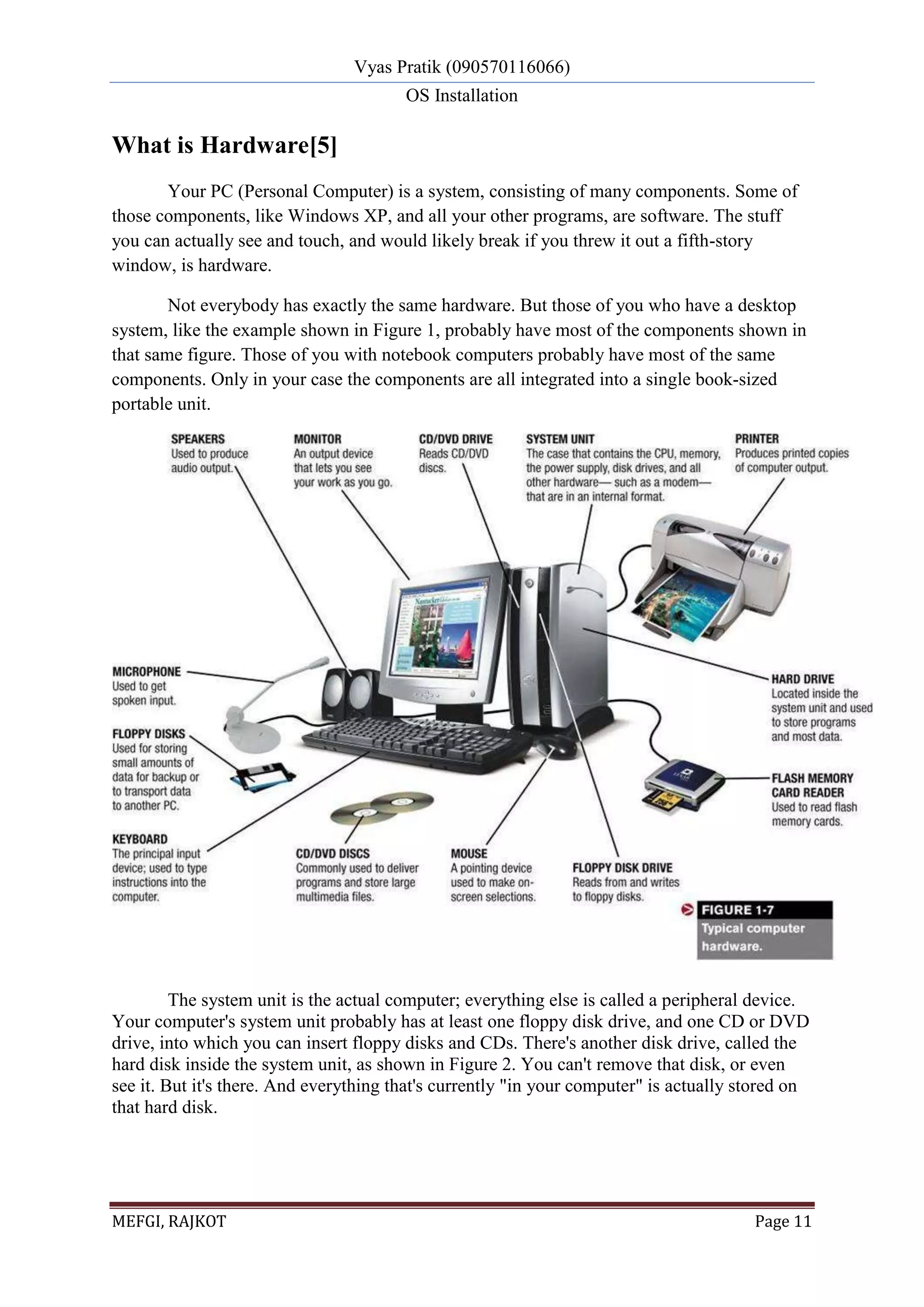 Vyas Pratik (090570116066)
OS Installation
MEFGI, RAJKOT Page 11
What is Hardware[5]
Your PC (Personal Computer) is a system, consisting of many components. Some of
those components, like Windows XP, and all your other programs, are software. The stuff
you can actually see and touch, and would likely break if you threw it out a fifth-story
window, is hardware.
Not everybody has exactly the same hardware. But those of you who have a desktop
system, like the example shown in Figure 1, probably have most of the components shown in
that same figure. Those of you with notebook computers probably have most of the same
components. Only in your case the components are all integrated into a single book-sized
portable unit.
The system unit is the actual computer; everything else is called a peripheral device.
Your computer's system unit probably has at least one floppy disk drive, and one CD or DVD
drive, into which you can insert floppy disks and CDs. There's another disk drive, called the
hard disk inside the system unit, as shown in Figure 2. You can't remove that disk, or even
see it. But it's there. And everything that's currently "in your computer" is actually stored on
that hard disk.
 