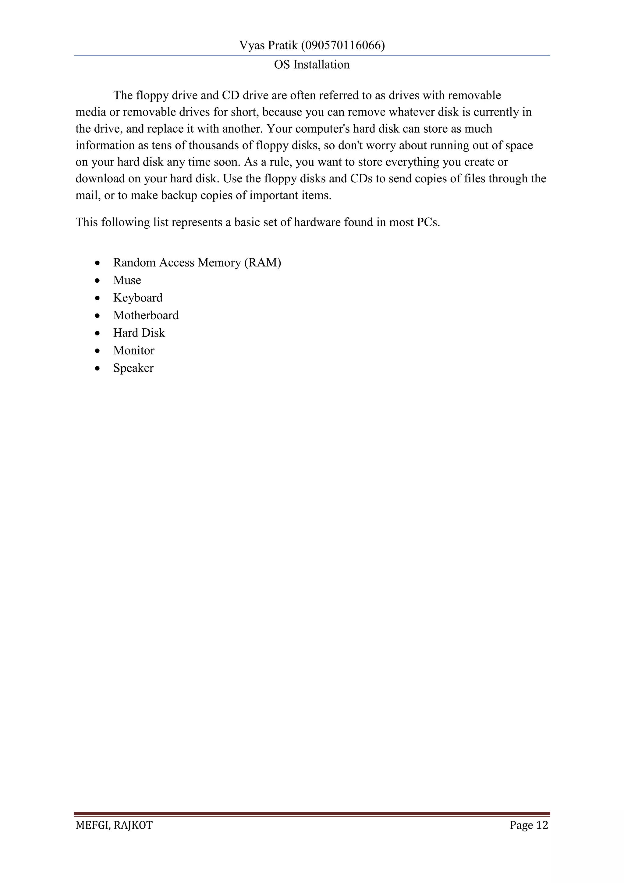 Vyas Pratik (090570116066)
OS Installation
MEFGI, RAJKOT Page 12
The floppy drive and CD drive are often referred to as drives with removable
media or removable drives for short, because you can remove whatever disk is currently in
the drive, and replace it with another. Your computer's hard disk can store as much
information as tens of thousands of floppy disks, so don't worry about running out of space
on your hard disk any time soon. As a rule, you want to store everything you create or
download on your hard disk. Use the floppy disks and CDs to send copies of files through the
mail, or to make backup copies of important items.
This following list represents a basic set of hardware found in most PCs.
 Random Access Memory (RAM)
 Muse
 Keyboard
 Motherboard
 Hard Disk
 Monitor
 Speaker
 