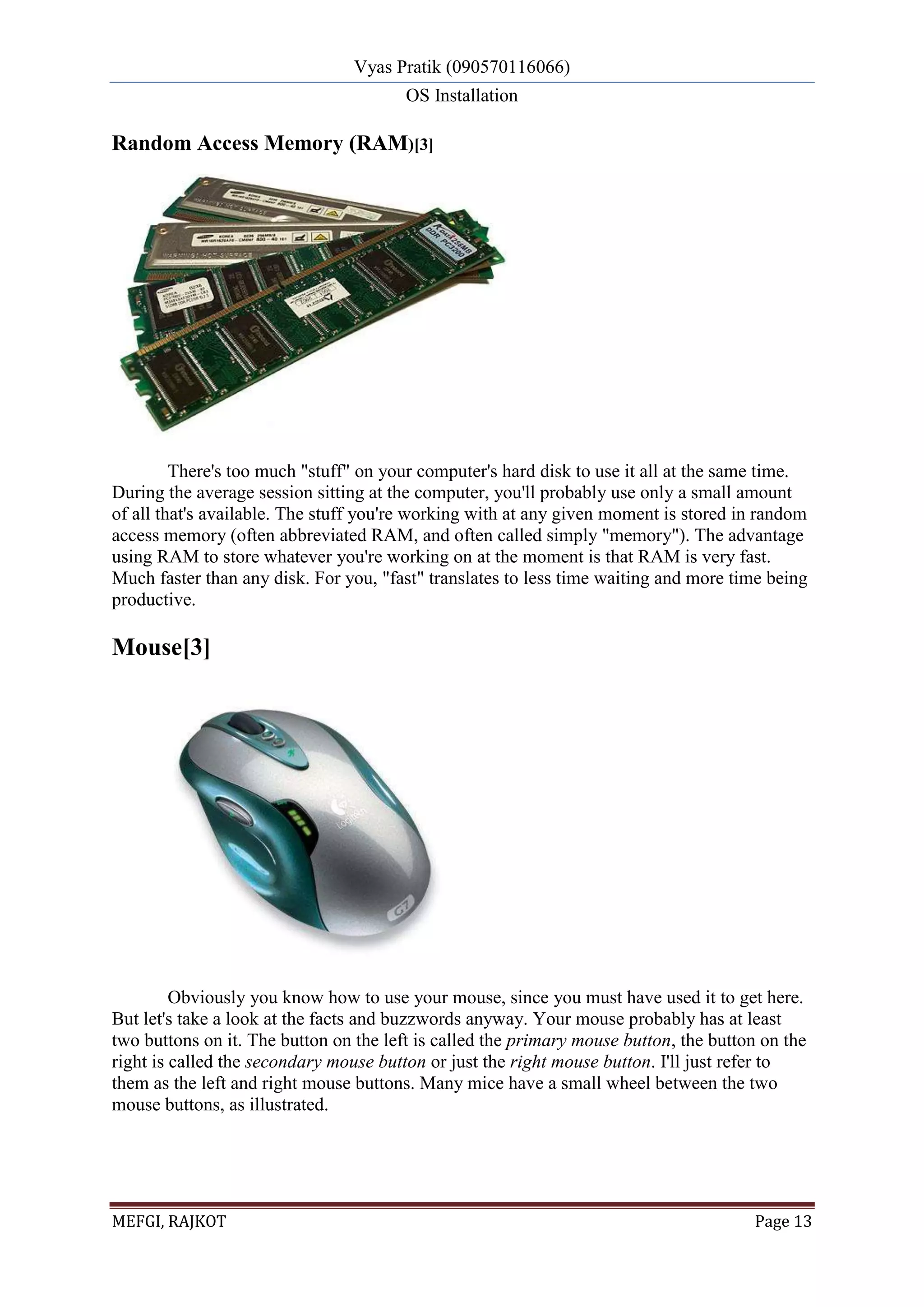 Vyas Pratik (090570116066)
OS Installation
MEFGI, RAJKOT Page 13
Random Access Memory (RAM)[3]
There's too much "stuff" on your computer's hard disk to use it all at the same time.
During the average session sitting at the computer, you'll probably use only a small amount
of all that's available. The stuff you're working with at any given moment is stored in random
access memory (often abbreviated RAM, and often called simply "memory"). The advantage
using RAM to store whatever you're working on at the moment is that RAM is very fast.
Much faster than any disk. For you, "fast" translates to less time waiting and more time being
productive.
Mouse[3]
Obviously you know how to use your mouse, since you must have used it to get here.
But let's take a look at the facts and buzzwords anyway. Your mouse probably has at least
two buttons on it. The button on the left is called the primary mouse button, the button on the
right is called the secondary mouse button or just the right mouse button. I'll just refer to
them as the left and right mouse buttons. Many mice have a small wheel between the two
mouse buttons, as illustrated.
 