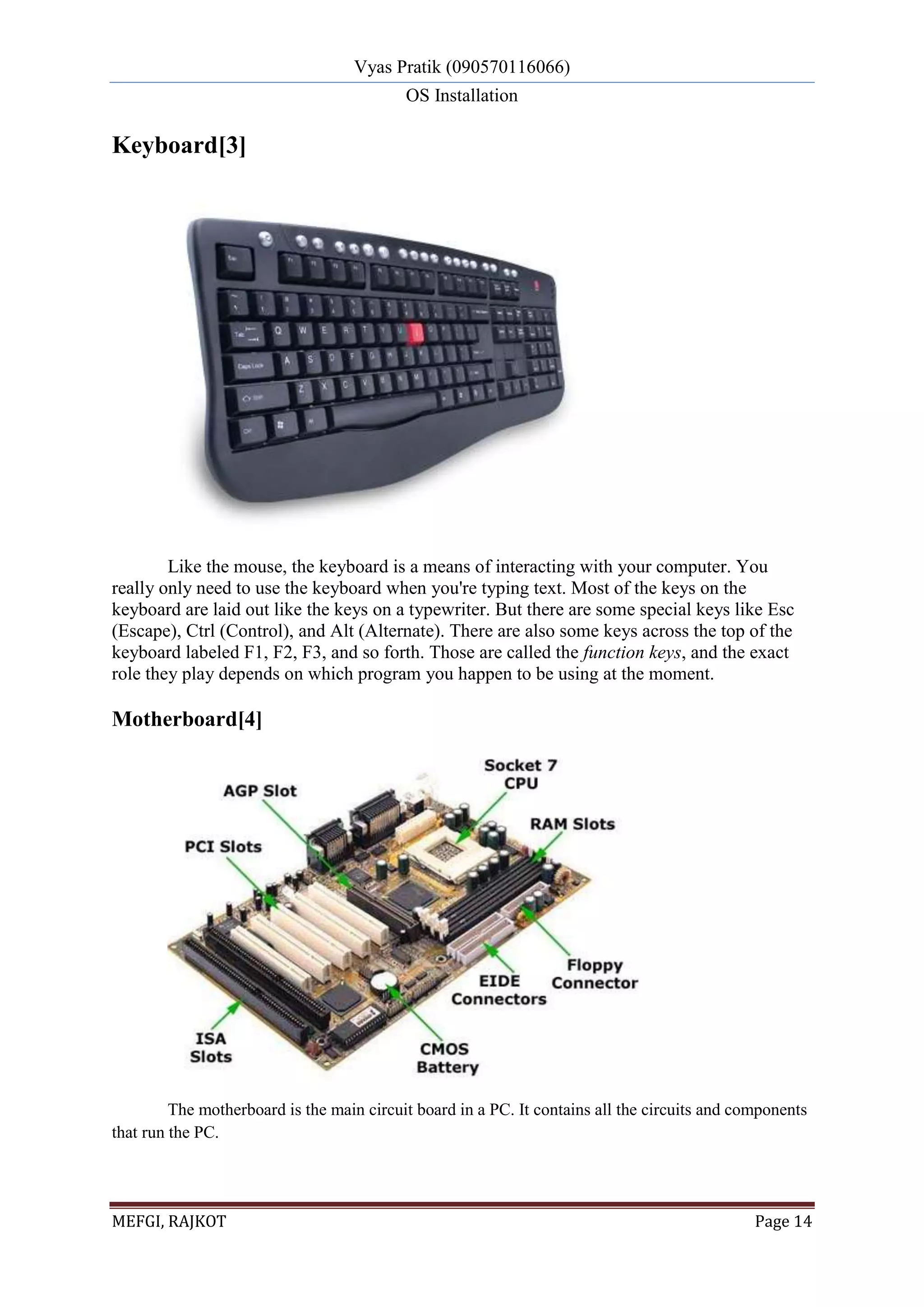 Vyas Pratik (090570116066)
OS Installation
MEFGI, RAJKOT Page 14
Keyboard[3]
Like the mouse, the keyboard is a means of interacting with your computer. You
really only need to use the keyboard when you're typing text. Most of the keys on the
keyboard are laid out like the keys on a typewriter. But there are some special keys like Esc
(Escape), Ctrl (Control), and Alt (Alternate). There are also some keys across the top of the
keyboard labeled F1, F2, F3, and so forth. Those are called the function keys, and the exact
role they play depends on which program you happen to be using at the moment.
Motherboard[4]
The motherboard is the main circuit board in a PC. It contains all the circuits and components
that run the PC.
 