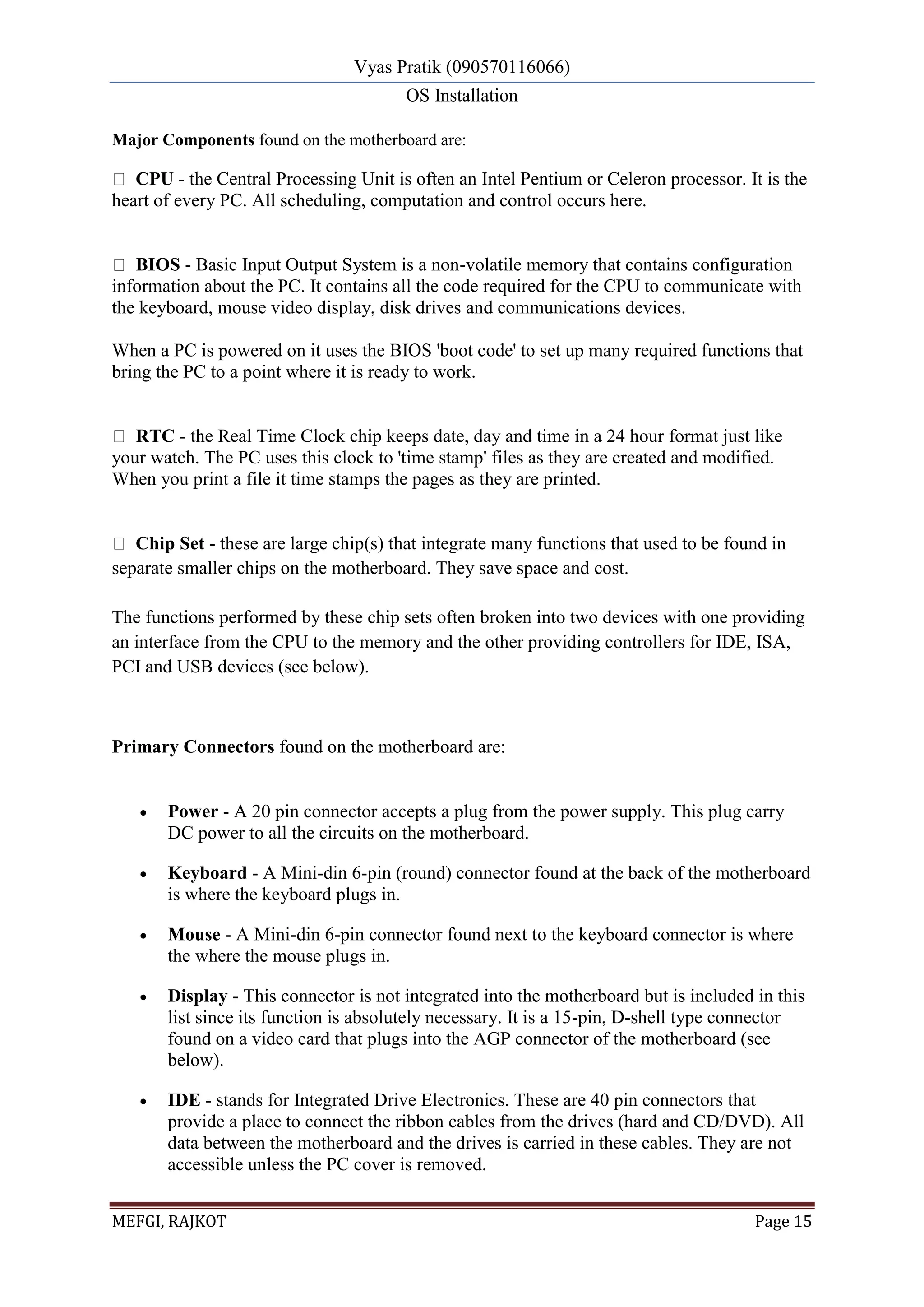 Vyas Pratik (090570116066)
OS Installation
MEFGI, RAJKOT Page 15
Major Components found on the motherboard are:
CPU - the Central Processing Unit is often an Intel Pentium or Celeron processor. It is the
heart of every PC. All scheduling, computation and control occurs here.
BIOS - Basic Input Output System is a non-volatile memory that contains configuration
information about the PC. It contains all the code required for the CPU to communicate with
the keyboard, mouse video display, disk drives and communications devices.
When a PC is powered on it uses the BIOS 'boot code' to set up many required functions that
bring the PC to a point where it is ready to work.
RTC - the Real Time Clock chip keeps date, day and time in a 24 hour format just like
your watch. The PC uses this clock to 'time stamp' files as they are created and modified.
When you print a file it time stamps the pages as they are printed.
Chip Set - these are large chip(s) that integrate many functions that used to be found in
separate smaller chips on the motherboard. They save space and cost.
The functions performed by these chip sets often broken into two devices with one providing
an interface from the CPU to the memory and the other providing controllers for IDE, ISA,
PCI and USB devices (see below).
Primary Connectors found on the motherboard are:
 Power - A 20 pin connector accepts a plug from the power supply. This plug carry
DC power to all the circuits on the motherboard.
 Keyboard - A Mini-din 6-pin (round) connector found at the back of the motherboard
is where the keyboard plugs in.
 Mouse - A Mini-din 6-pin connector found next to the keyboard connector is where
the where the mouse plugs in.
 Display - This connector is not integrated into the motherboard but is included in this
list since its function is absolutely necessary. It is a 15-pin, D-shell type connector
found on a video card that plugs into the AGP connector of the motherboard (see
below).
 IDE - stands for Integrated Drive Electronics. These are 40 pin connectors that
provide a place to connect the ribbon cables from the drives (hard and CD/DVD). All
data between the motherboard and the drives is carried in these cables. They are not
accessible unless the PC cover is removed.
 