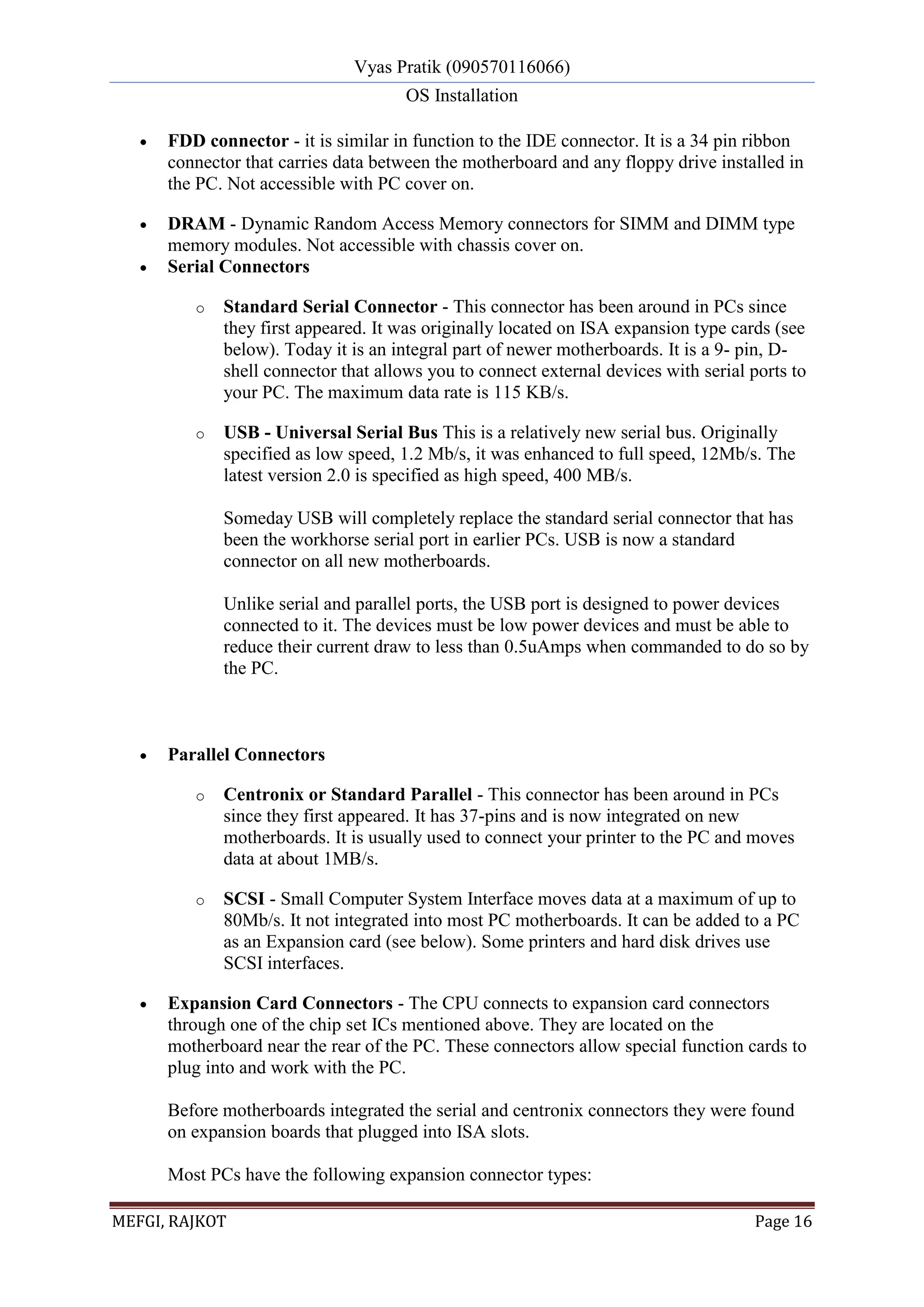 Vyas Pratik (090570116066)
OS Installation
MEFGI, RAJKOT Page 16
 FDD connector - it is similar in function to the IDE connector. It is a 34 pin ribbon
connector that carries data between the motherboard and any floppy drive installed in
the PC. Not accessible with PC cover on.
 DRAM - Dynamic Random Access Memory connectors for SIMM and DIMM type
memory modules. Not accessible with chassis cover on.
 Serial Connectors
o Standard Serial Connector - This connector has been around in PCs since
they first appeared. It was originally located on ISA expansion type cards (see
below). Today it is an integral part of newer motherboards. It is a 9- pin, D-
shell connector that allows you to connect external devices with serial ports to
your PC. The maximum data rate is 115 KB/s.
o USB - Universal Serial Bus This is a relatively new serial bus. Originally
specified as low speed, 1.2 Mb/s, it was enhanced to full speed, 12Mb/s. The
latest version 2.0 is specified as high speed, 400 MB/s.
Someday USB will completely replace the standard serial connector that has
been the workhorse serial port in earlier PCs. USB is now a standard
connector on all new motherboards.
Unlike serial and parallel ports, the USB port is designed to power devices
connected to it. The devices must be low power devices and must be able to
reduce their current draw to less than 0.5uAmps when commanded to do so by
the PC.
 Parallel Connectors
o Centronix or Standard Parallel - This connector has been around in PCs
since they first appeared. It has 37-pins and is now integrated on new
motherboards. It is usually used to connect your printer to the PC and moves
data at about 1MB/s.
o SCSI - Small Computer System Interface moves data at a maximum of up to
80Mb/s. It not integrated into most PC motherboards. It can be added to a PC
as an Expansion card (see below). Some printers and hard disk drives use
SCSI interfaces.
 Expansion Card Connectors - The CPU connects to expansion card connectors
through one of the chip set ICs mentioned above. They are located on the
motherboard near the rear of the PC. These connectors allow special function cards to
plug into and work with the PC.
Before motherboards integrated the serial and centronix connectors they were found
on expansion boards that plugged into ISA slots.
Most PCs have the following expansion connector types:
 
