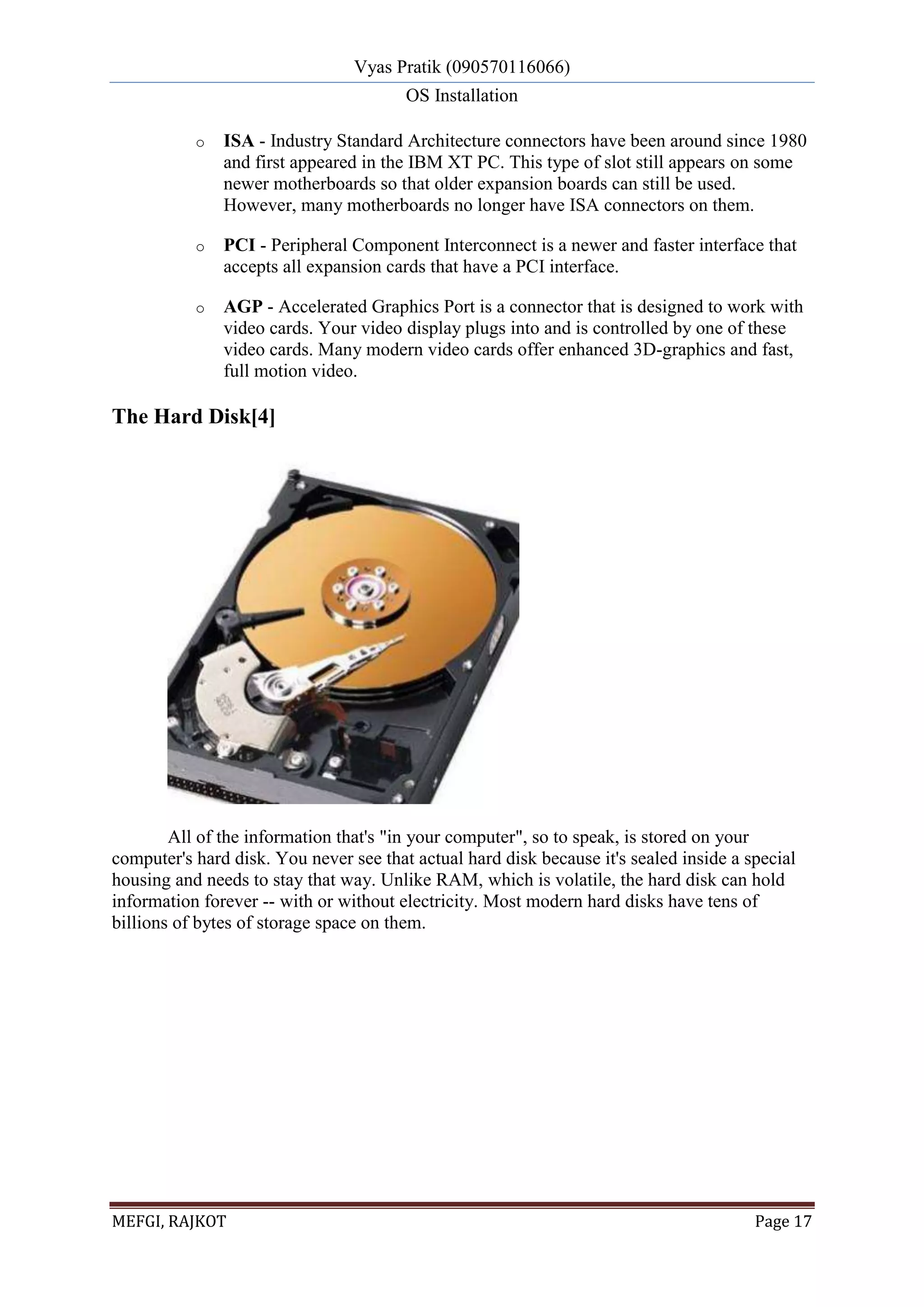 Vyas Pratik (090570116066)
OS Installation
MEFGI, RAJKOT Page 17
o ISA - Industry Standard Architecture connectors have been around since 1980
and first appeared in the IBM XT PC. This type of slot still appears on some
newer motherboards so that older expansion boards can still be used.
However, many motherboards no longer have ISA connectors on them.
o PCI - Peripheral Component Interconnect is a newer and faster interface that
accepts all expansion cards that have a PCI interface.
o AGP - Accelerated Graphics Port is a connector that is designed to work with
video cards. Your video display plugs into and is controlled by one of these
video cards. Many modern video cards offer enhanced 3D-graphics and fast,
full motion video.
The Hard Disk[4]
All of the information that's "in your computer", so to speak, is stored on your
computer's hard disk. You never see that actual hard disk because it's sealed inside a special
housing and needs to stay that way. Unlike RAM, which is volatile, the hard disk can hold
information forever -- with or without electricity. Most modern hard disks have tens of
billions of bytes of storage space on them.
 