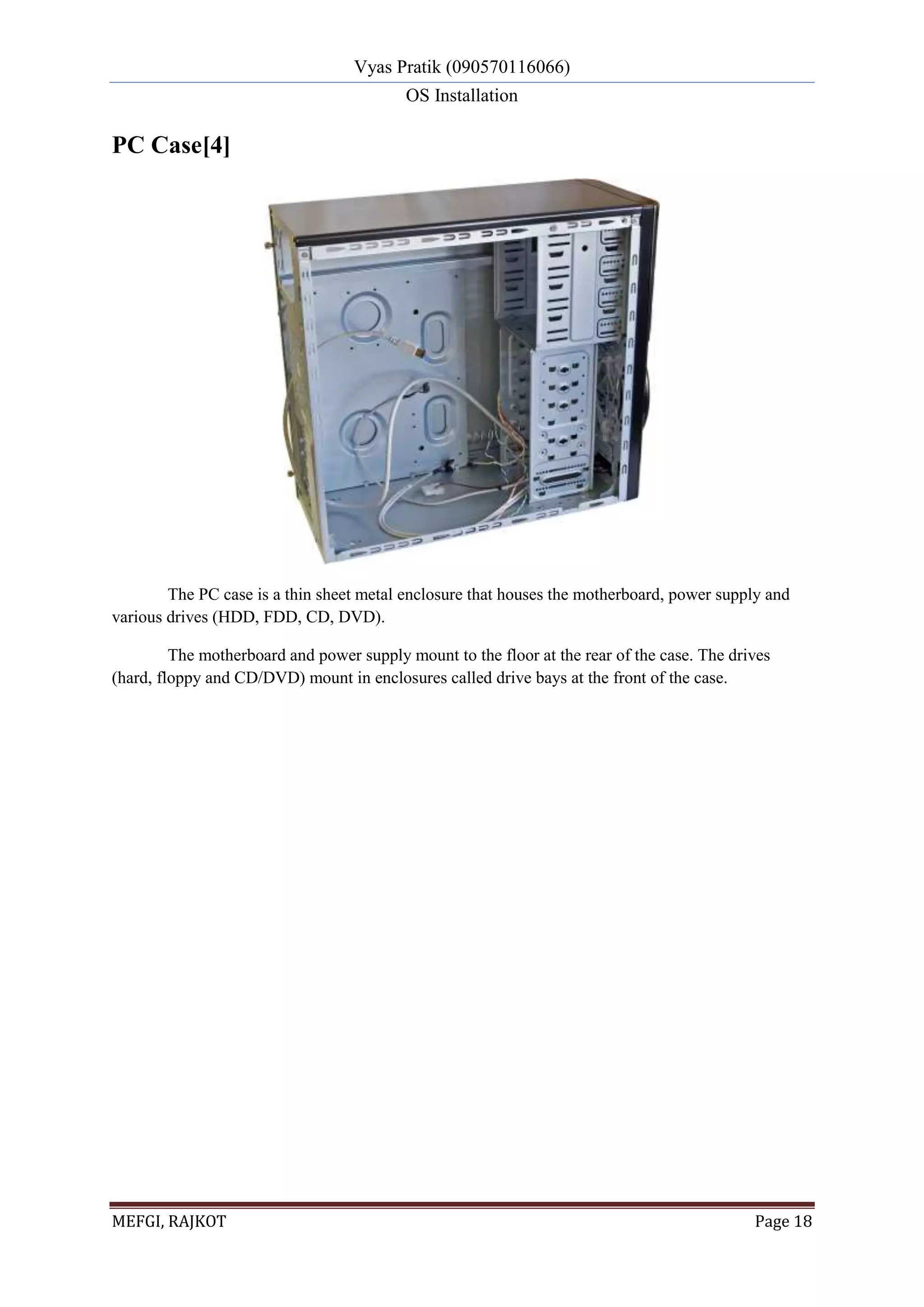 Vyas Pratik (090570116066)
OS Installation
MEFGI, RAJKOT Page 18
PC Case[4]
The PC case is a thin sheet metal enclosure that houses the motherboard, power supply and
various drives (HDD, FDD, CD, DVD).
The motherboard and power supply mount to the floor at the rear of the case. The drives
(hard, floppy and CD/DVD) mount in enclosures called drive bays at the front of the case.
 