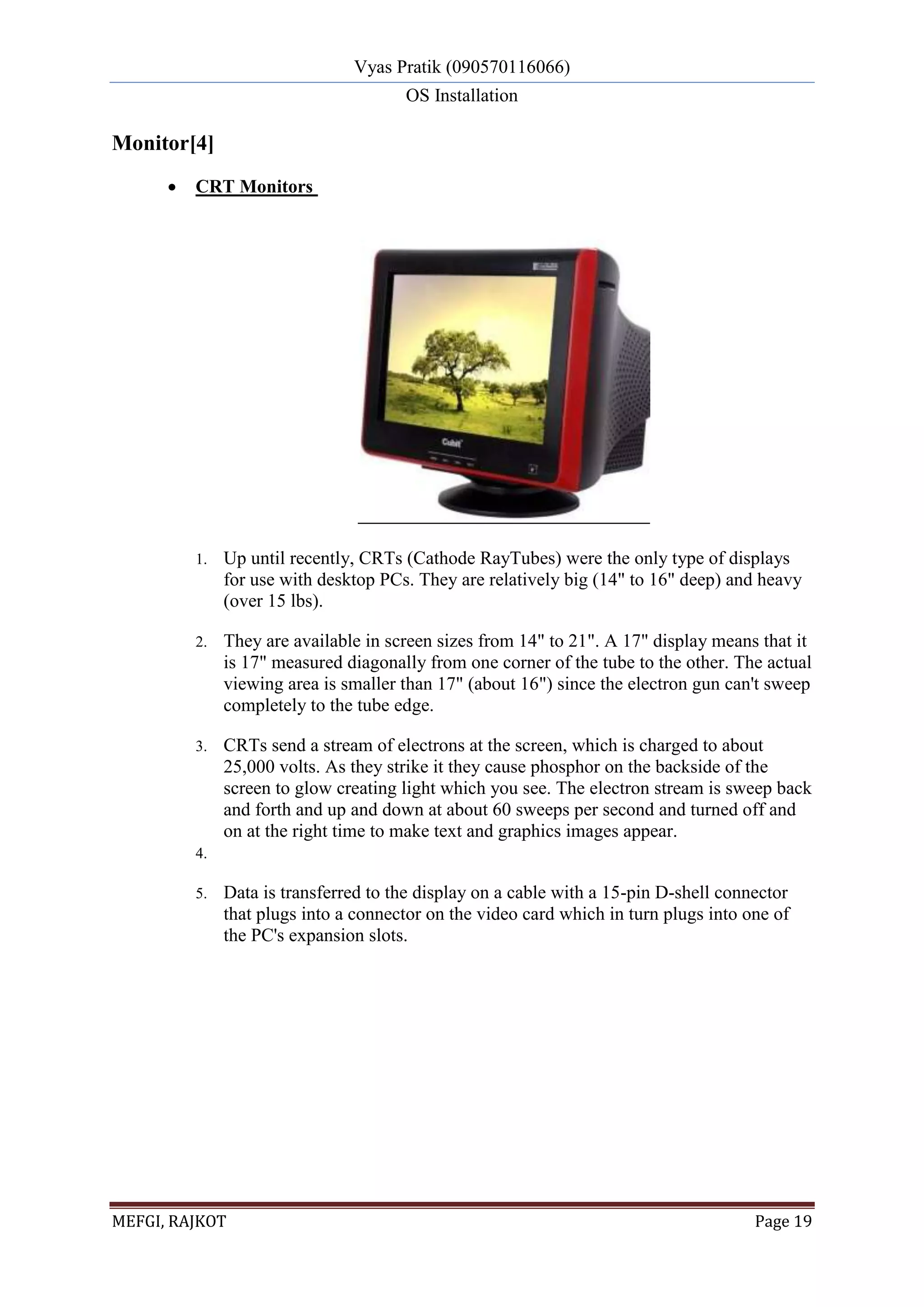 Vyas Pratik (090570116066)
OS Installation
MEFGI, RAJKOT Page 19
Monitor[4]
 CRT Monitors
1. Up until recently, CRTs (Cathode RayTubes) were the only type of displays
for use with desktop PCs. They are relatively big (14" to 16" deep) and heavy
(over 15 lbs).
2. They are available in screen sizes from 14" to 21". A 17" display means that it
is 17" measured diagonally from one corner of the tube to the other. The actual
viewing area is smaller than 17" (about 16") since the electron gun can't sweep
completely to the tube edge.
3. CRTs send a stream of electrons at the screen, which is charged to about
25,000 volts. As they strike it they cause phosphor on the backside of the
screen to glow creating light which you see. The electron stream is sweep back
and forth and up and down at about 60 sweeps per second and turned off and
on at the right time to make text and graphics images appear.
4.
5. Data is transferred to the display on a cable with a 15-pin D-shell connector
that plugs into a connector on the video card which in turn plugs into one of
the PC's expansion slots.
 