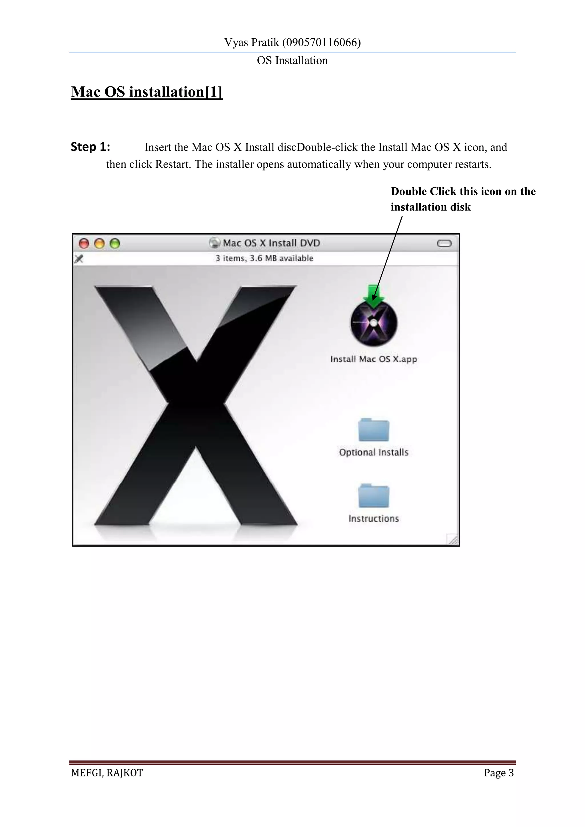 Vyas Pratik (090570116066)
OS Installation
MEFGI, RAJKOT Page 3
Mac OS installation[1]
Step 1: Insert the Mac OS X Install discDouble-click the Install Mac OS X icon, and
then click Restart. The installer opens automatically when your computer restarts.
Double Click this icon on the
installation disk
 