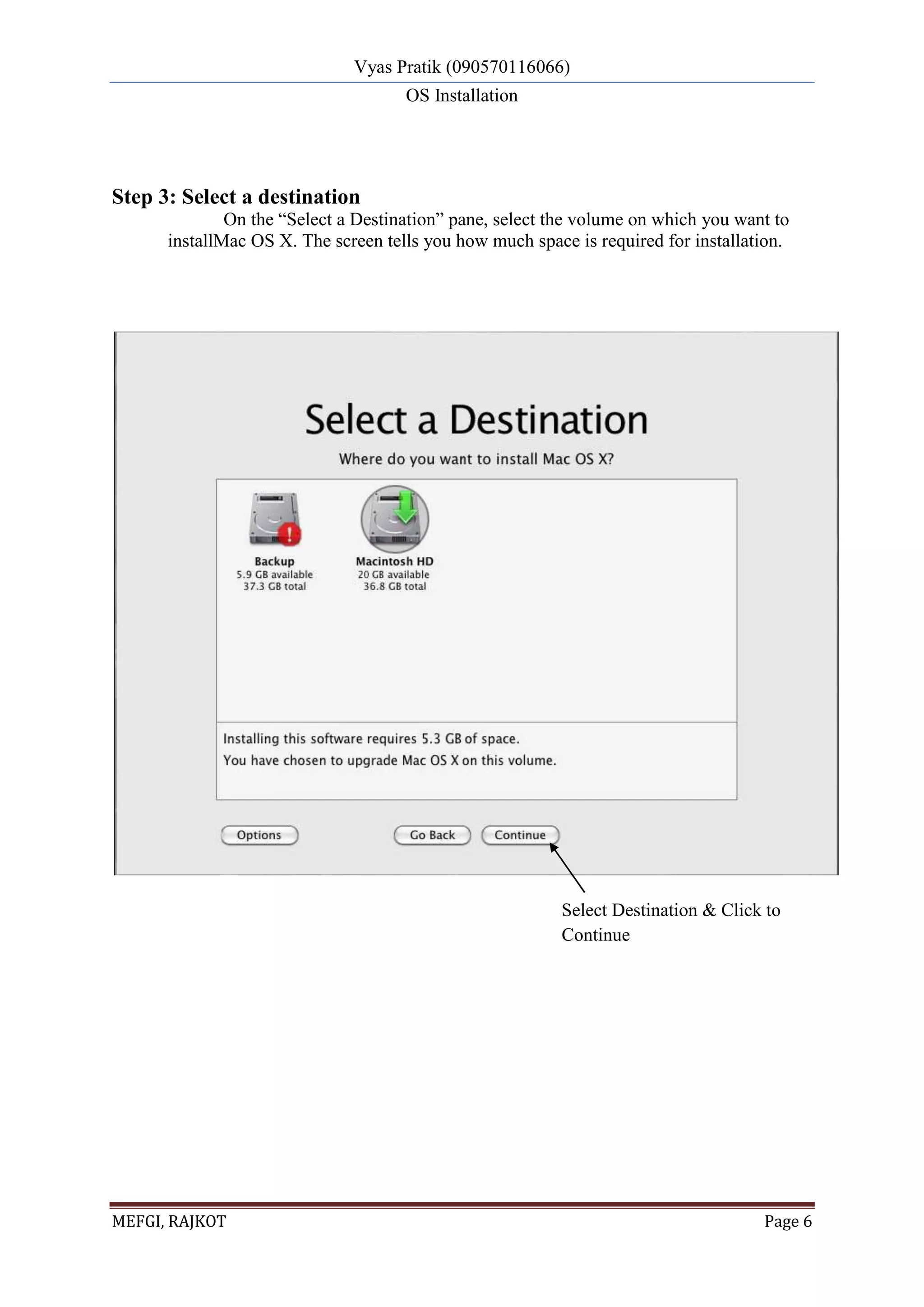 Vyas Pratik (090570116066)
OS Installation
MEFGI, RAJKOT Page 6
Step 3: Select a destination
On the “Select a Destination” pane, select the volume on which you want to
installMac OS X. The screen tells you how much space is required for installation.
Select Destination & Click to
Continue
 