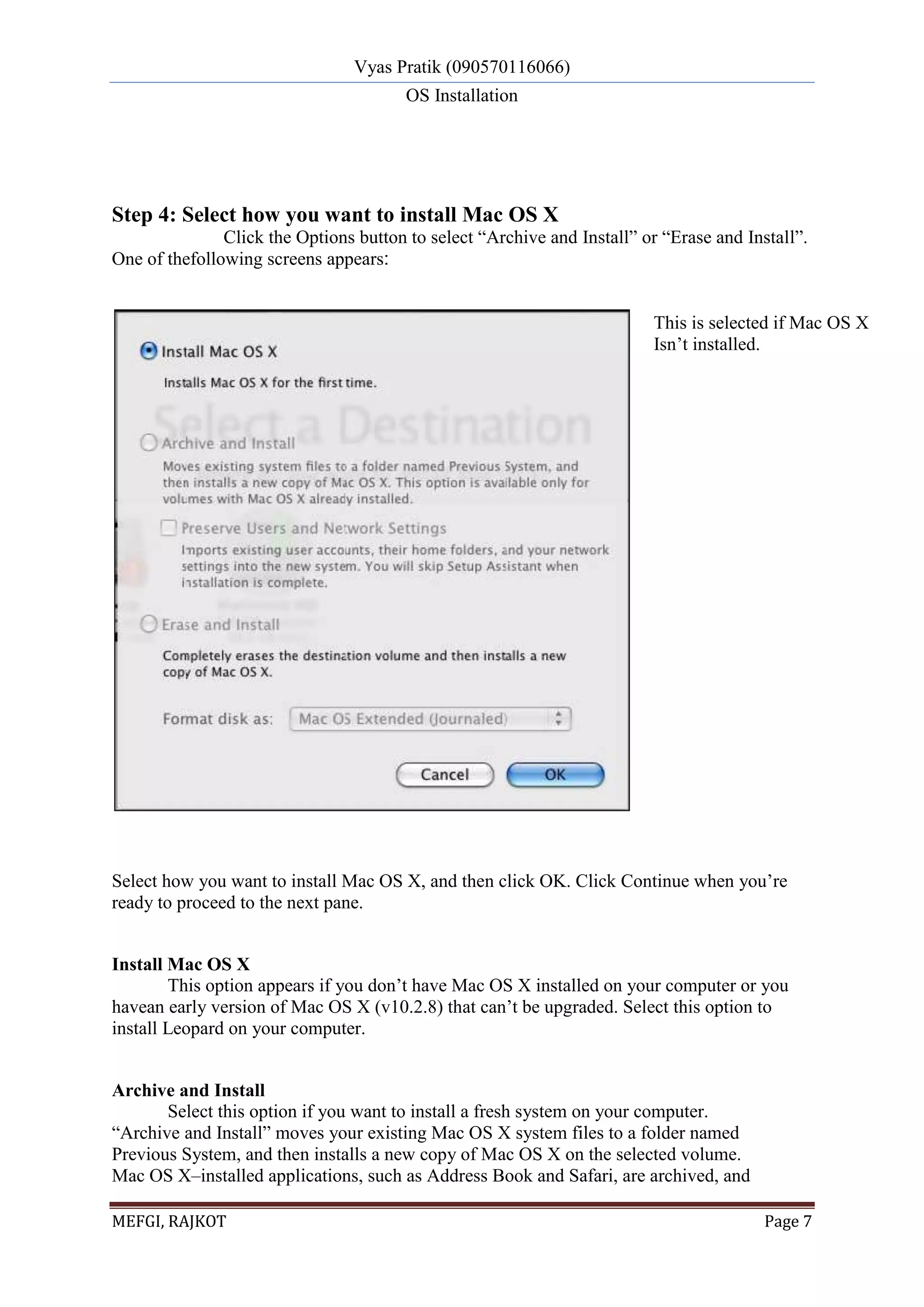 Vyas Pratik (090570116066)
OS Installation
MEFGI, RAJKOT Page 7
Step 4: Select how you want to install Mac OS X
Click the Options button to select “Archive and Install” or “Erase and Install”.
One of thefollowing screens appears:
Select how you want to install Mac OS X, and then click OK. Click Continue when you’re
ready to proceed to the next pane.
Install Mac OS X
This option appears if you don’t have Mac OS X installed on your computer or you
havean early version of Mac OS X (v10.2.8) that can’t be upgraded. Select this option to
install Leopard on your computer.
Archive and Install
Select this option if you want to install a fresh system on your computer.
“Archive and Install” moves your existing Mac OS X system files to a folder named
Previous System, and then installs a new copy of Mac OS X on the selected volume.
Mac OS X–installed applications, such as Address Book and Safari, are archived, and
This is selected if Mac OS X
Isn’t installed.
 