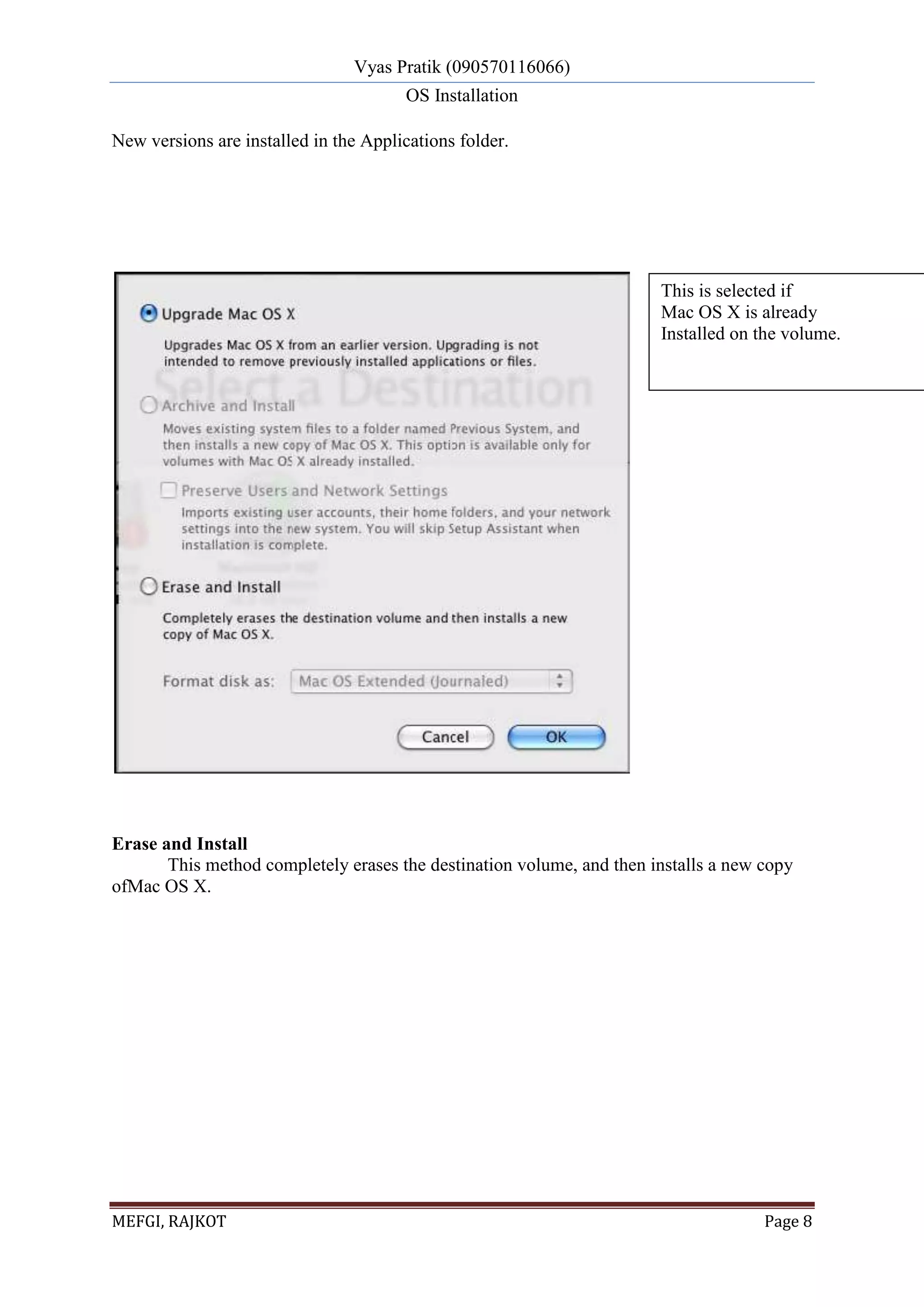 Vyas Pratik (090570116066)
OS Installation
MEFGI, RAJKOT Page 8
New versions are installed in the Applications folder.
Erase and Install
This method completely erases the destination volume, and then installs a new copy
ofMac OS X.
This is selected if
Mac OS X is already
Installed on the volume.
 