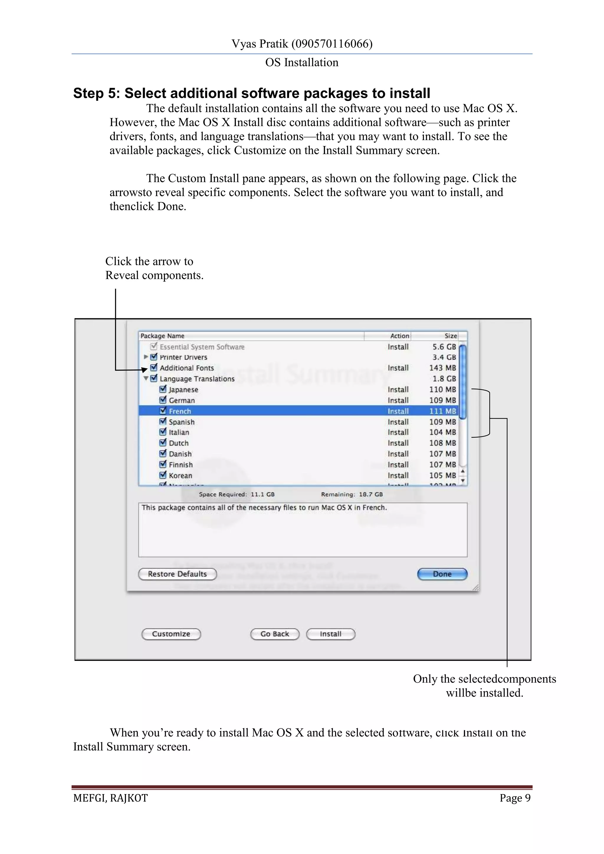Vyas Pratik (090570116066)
OS Installation
MEFGI, RAJKOT Page 9
Step 5: Select additional software packages to install
The default installation contains all the software you need to use Mac OS X.
However, the Mac OS X Install disc contains additional software—such as printer
drivers, fonts, and language translations—that you may want to install. To see the
available packages, click Customize on the Install Summary screen.
The Custom Install pane appears, as shown on the following page. Click the
arrowsto reveal specific components. Select the software you want to install, and
thenclick Done.
When you’re ready to install Mac OS X and the selected software, click Install on the
Install Summary screen.
Click the arrow to
Reveal components.
Only the selectedcomponents
willbe installed.
 