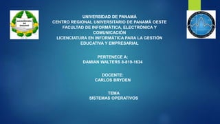 UNIVERSIDAD DE PANAMÁ
CENTRO REGIONAL UNIVERSITARIO DE PANAMÁ OESTE
FACULTAD DE INFORMÁTICA, ELECTRÓNICA Y
COMUNICACIÓN
LICENCIATURA EN INFORMÁTICA PARA LA GESTIÓN
EDUCATIVA Y EMPRESARIAL
PERTENECE A:
DAMIAN WALTERS 8-819-1634
DOCENTE:
CARLOS BRYDEN
TEMA
SISTEMAS OPERATIVOS
 