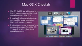 Mac OS X Cheetah
 Mac OS X v10.0 was a big departure
from the previous classic Macintosh
operating system (Mac OS)
 It was Apple’s long awaited answer
to the call for a next generation
Macintosh operating system.
 It introduced a brand new code base
completely separate from Mac OS
9's, as well as all previous Apple
operating systems
 