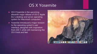 OS X Yosemite
 OS X Yosemite is the upcoming
eleventh major release of OS X, Apple
Inc.'s desktop and server operating
system for Macintosh computers.
 Yosemite introduced a major revision
to the operating system's user
interface, designed with inspiration
from iOS 7, while still maintaining the
OS X look and feel.
 