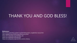 THANK YOU AND GOD BLESS!
References :
http://www.operating-system.org/betriebssystem/_english/bs-macos.htm
http://applemuseum.bott.org/sections/os.html
https://en.wikipedia.org/wiki/Mac_OS
https://en.wikipedia.org/wiki/IOS
https://en.wikipedia.org/wiki/IOS_version_history
 