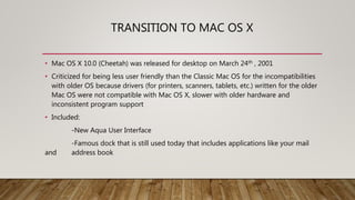 TRANSITION TO MAC OS X
• Mac OS X 10.0 (Cheetah) was released for desktop on March 24th , 2001
• Criticized for being less user friendly than the Classic Mac OS for the incompatibilities
with older OS because drivers (for printers, scanners, tablets, etc.) written for the older
Mac OS were not compatible with Mac OS X, slower with older hardware and
inconsistent program support
• Included:
-New Aqua User Interface
-Famous dock that is still used today that includes applications like your mail
and address book
 
