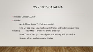 OS X 10.15 CATALINA
• Released October 7, 2019
• Includes:
-Apple Music, Apple Tv, Podcasts on dock
-Find My app helps you meet up with friends and find missing devices,
including your Mac — even if it’s offline or asleep
-Voice Control -lets you control your Mac entirely with your voice.
-Sidecar- allows ipad as an extra display
 