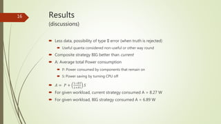 Results
(discussions)
 Less data, possibility of type II error (when truth is rejected)
 Useful quanta considered non-useful or other way round
 Composite strategy BIG better than current
 A: Average total Power consumption
 P: Power consumed by components that remain on
 S: Power saving by turning CPU off
 𝐴 = 𝑃 +
1−𝐸𝑆
1+𝑃𝐼
𝑆
 For given workload, current strategy consumed A = 8.27 W
 For given workload, BIG strategy consumed A = 6.89 W
16
 