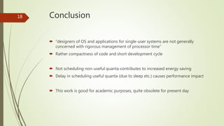 Conclusion
 “designers of OS and applications for single-user systems are not generally
concerned with rigorous management of processor time”
 Rather compactness of code and short development cycle
 Not scheduling non-useful quanta contributes to increased energy saving
 Delay in scheduling useful quanta (due to sleep etc.) causes performance impact
 This work is good for academic purposes, quite obsolete for present day
18
 