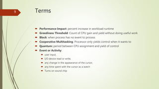 Terms
 Performance Impact: percent increase in workload runtime
 Greediness Threshold: Count of CPU gain and yield without doing useful work
 Block: when process has no event to process
 Cooperative Multitasking: Processor only yields control when it wants to
 Quantum: period between CPU assignment and yield of control
 Event or Activity:
 user input,
 I/O device read or write,
 any change in the appearance of the cursor,
 any time spent with the cursor as a watch
 Turns on sound chip
9
 
